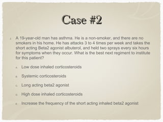 Case #2Case #2
2. A 19-year-old man has asthma. He is a non-smoker, and there are no
smokers in his home. He has attacks 3 to 4 times per week and takes the
short acting Beta2 agonist albuterol, and held two sprays every six hours
for symptoms when they occur. What is the best next regiment to institute
for this patient?
A. Low dose inhaled corticosteroids
B. Systemic corticosteroids
C. Long acting beta2 agonist
D. High dose inhaled corticosteroids
E. Increase the frequency of the short acting inhaled beta2 agonist
 