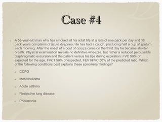 Case #4Case #4
4. A 58-year-old man who has smoked all his adult life at a rate of one pack per day and 38
pack yours complains of acute dyspnea. He has had a cough, producing half a cup of sputum
each morning. After the onset of a bout of coryza come on the third day he became shorter
breath. Physical examination reveals no definitive wheezes, but rather a reduced percussible
diaphragmatic excursion and the patient versus his lips during expiration. FVC 90% of
expected for the age, FVC1 50% of expected, FEV1/FVC 50% of the predicted ratio. Which
of the following conditions best explains these spirometer findings?
A. COPD
B. Mesothelioma
C. Acute asthma
D. Restrictive lung disease
E. Pneumonia
 
