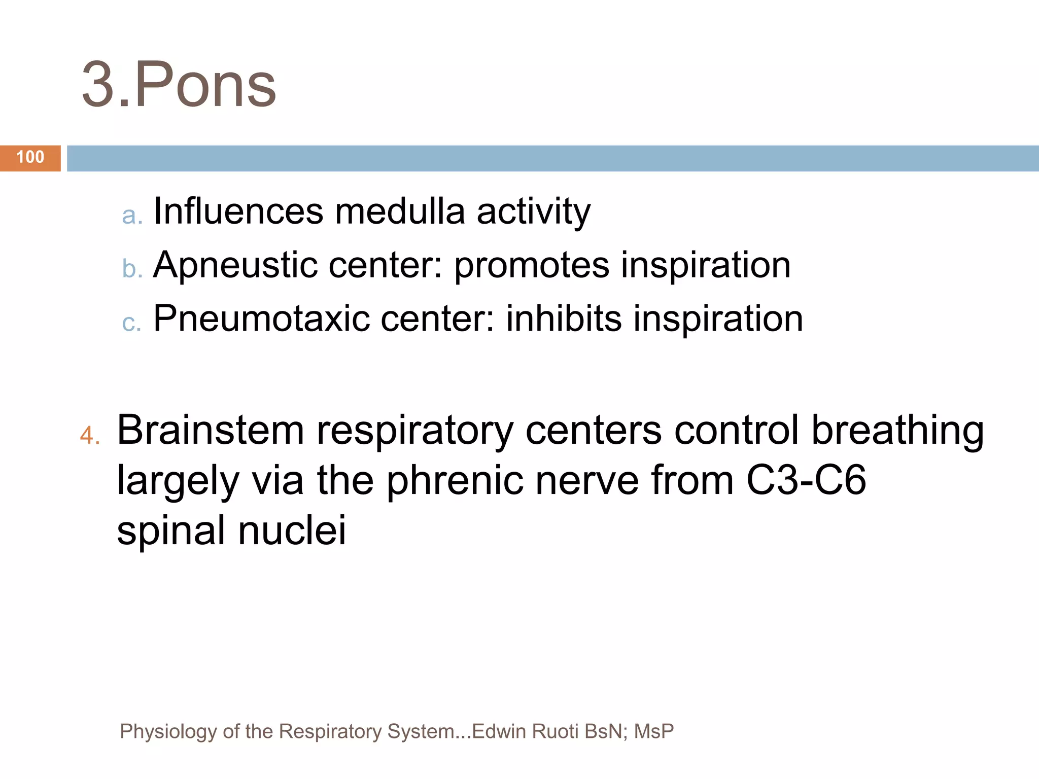 3.Pons
a. Influences medulla activity
b. Apneustic center: promotes inspiration
c. Pneumotaxic center: inhibits inspiration
4. Brainstem respiratory centers control breathing
largely via the phrenic nerve from C3-C6
spinal nuclei
100
Physiology of the Respiratory System...Edwin Ruoti BsN; MsP
 