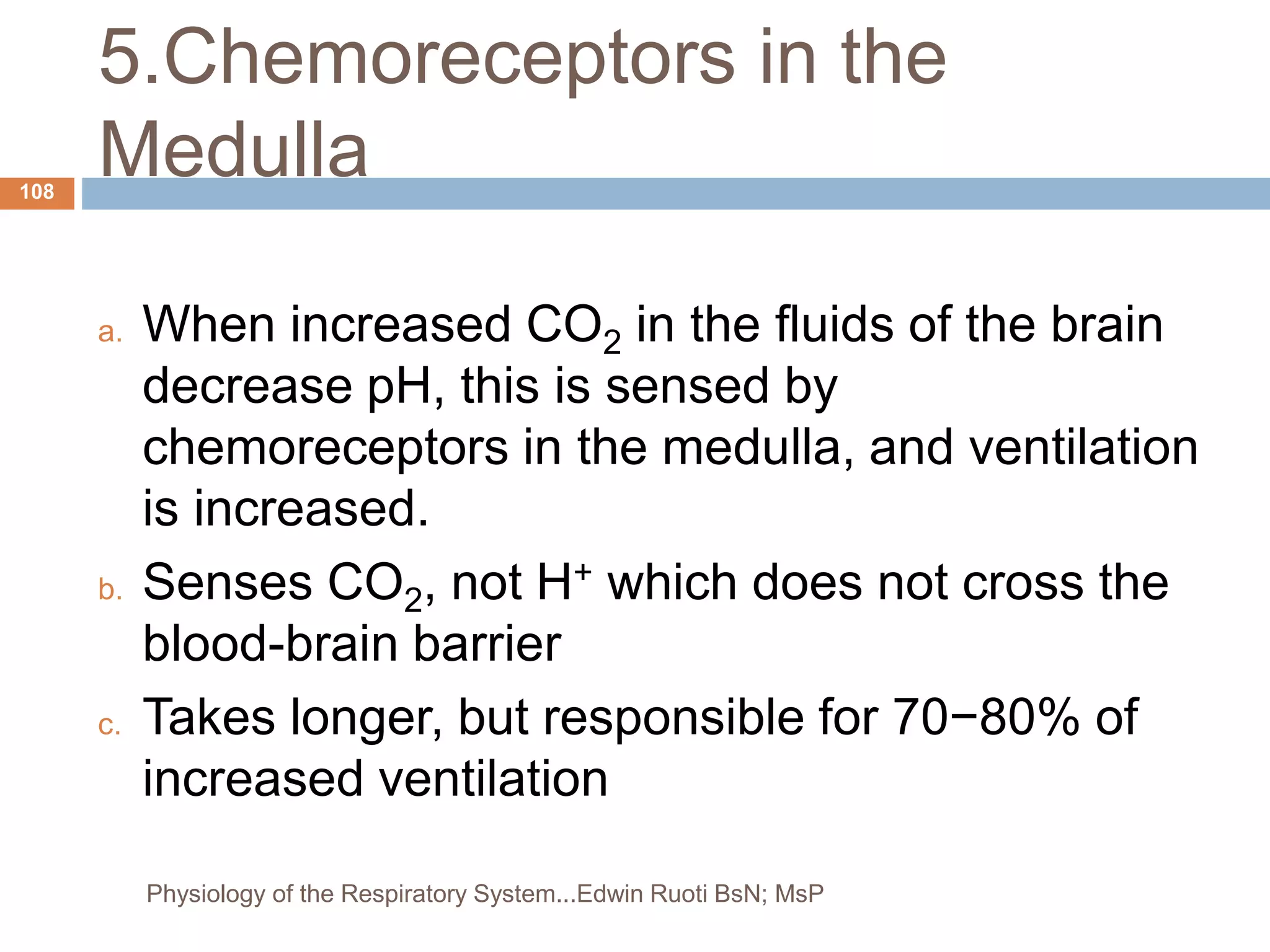 5.Chemoreceptors in the
Medulla
a. When increased CO2 in the fluids of the brain
decrease pH, this is sensed by
chemoreceptors in the medulla, and ventilation
is increased.
b. Senses CO2, not H+ which does not cross the
blood-brain barrier
c. Takes longer, but responsible for 70−80% of
increased ventilation
108
Physiology of the Respiratory System...Edwin Ruoti BsN; MsP
 