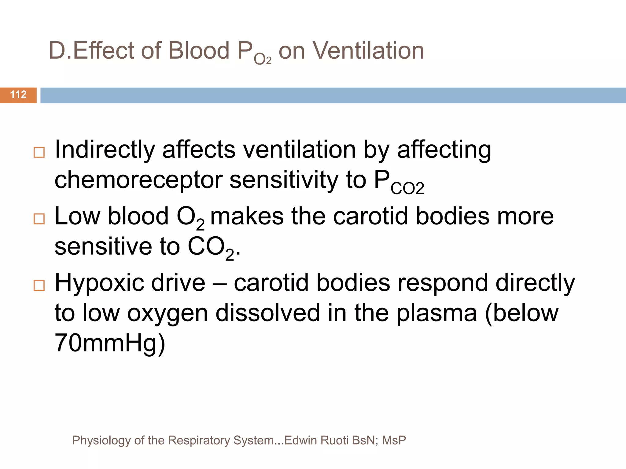 D.Effect of Blood PO2
on Ventilation
 Indirectly affects ventilation by affecting
chemoreceptor sensitivity to PCO2
 Low blood O2 makes the carotid bodies more
sensitive to CO2.
 Hypoxic drive – carotid bodies respond directly
to low oxygen dissolved in the plasma (below
70mmHg)
112
Physiology of the Respiratory System...Edwin Ruoti BsN; MsP
 