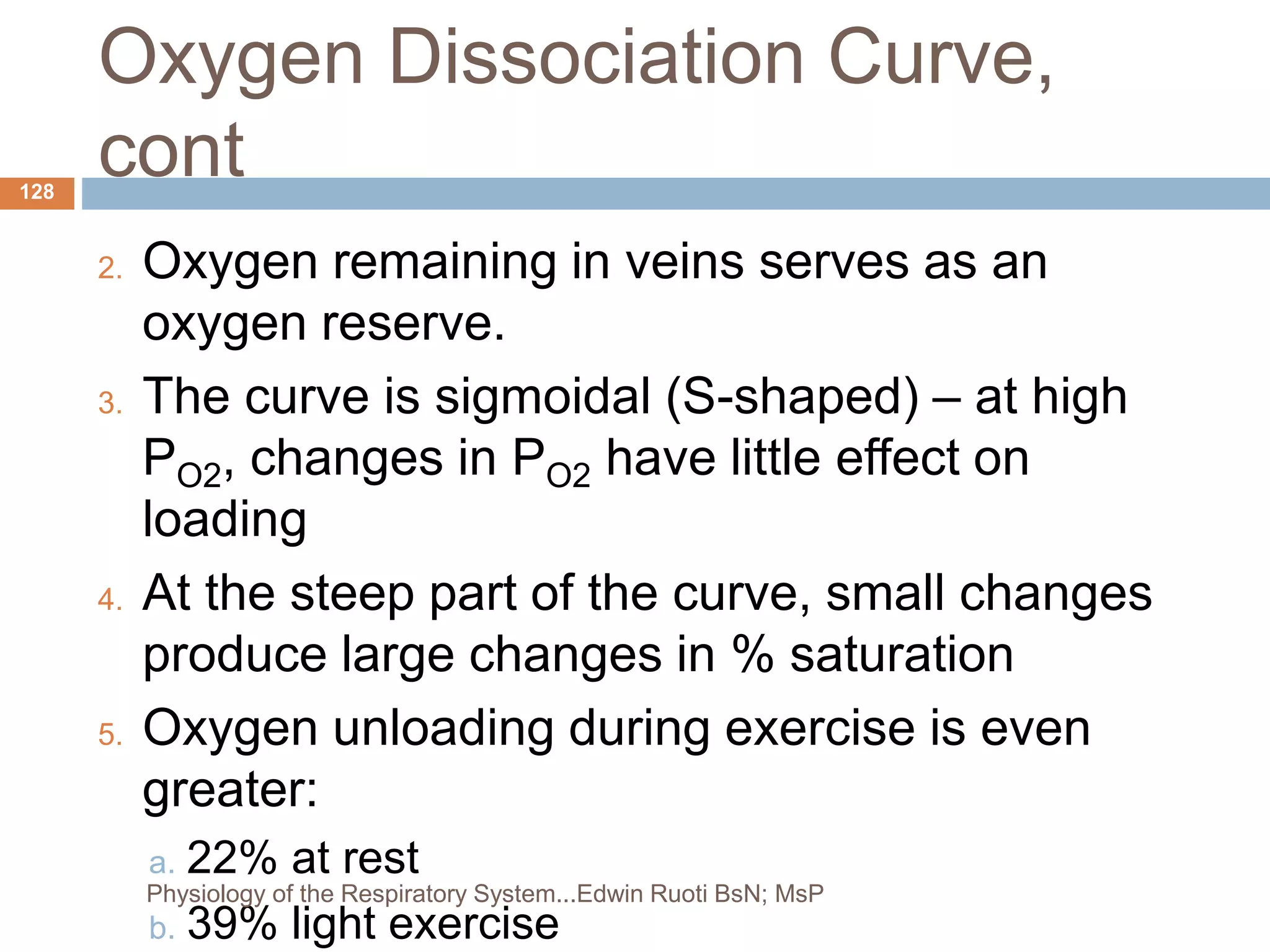 Oxygen Dissociation Curve,
cont
2. Oxygen remaining in veins serves as an
oxygen reserve.
3. The curve is sigmoidal (S-shaped) – at high
PO2, changes in PO2 have little effect on
loading
4. At the steep part of the curve, small changes
produce large changes in % saturation
5. Oxygen unloading during exercise is even
greater:
a. 22% at rest
b. 39% light exercise
128
Physiology of the Respiratory System...Edwin Ruoti BsN; MsP
 