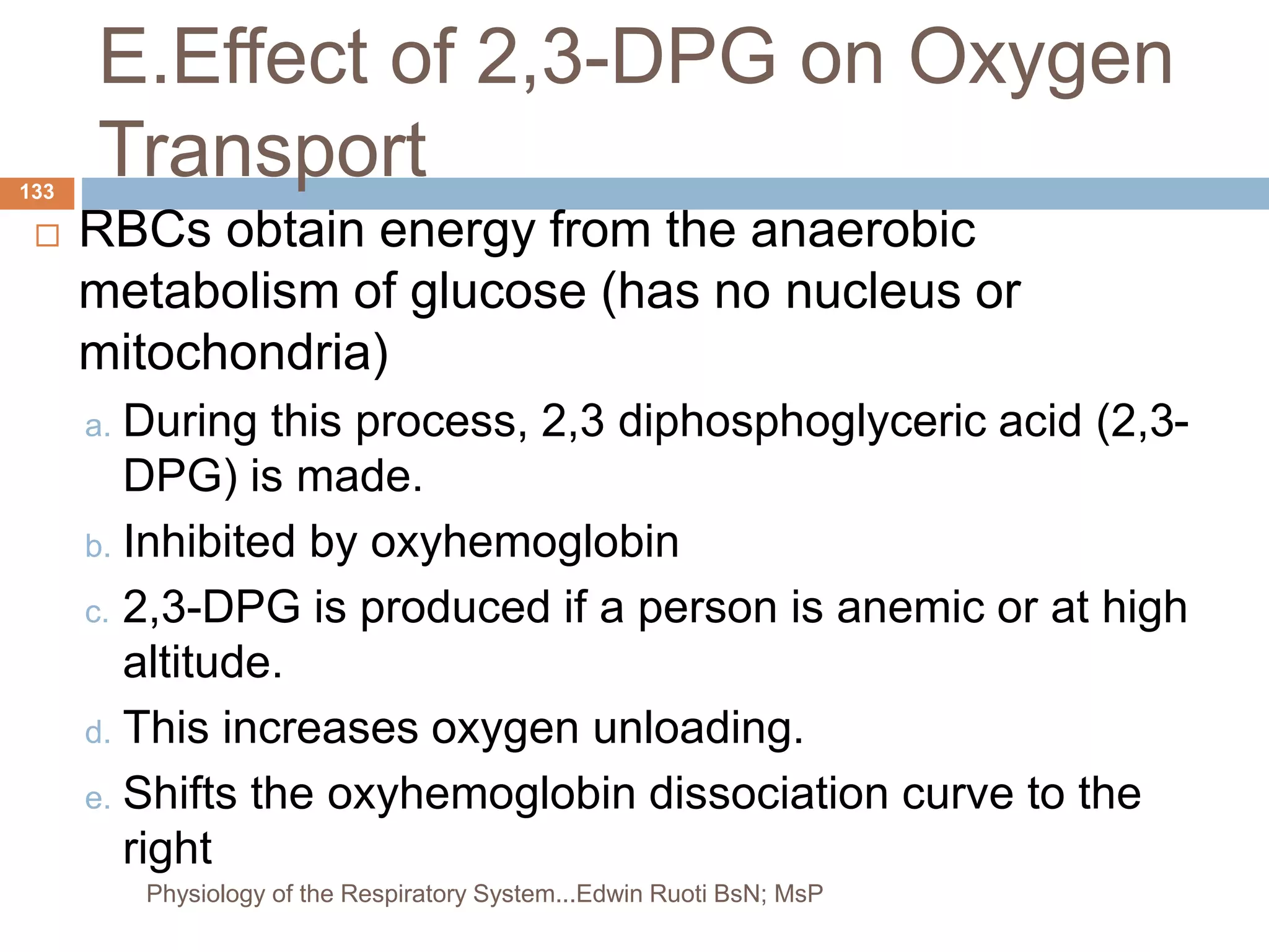 E.Effect of 2,3-DPG on Oxygen
Transport
 RBCs obtain energy from the anaerobic
metabolism of glucose (has no nucleus or
mitochondria)
a. During this process, 2,3 diphosphoglyceric acid (2,3-
DPG) is made.
b. Inhibited by oxyhemoglobin
c. 2,3-DPG is produced if a person is anemic or at high
altitude.
d. This increases oxygen unloading.
e. Shifts the oxyhemoglobin dissociation curve to the
right
133
Physiology of the Respiratory System...Edwin Ruoti BsN; MsP
 