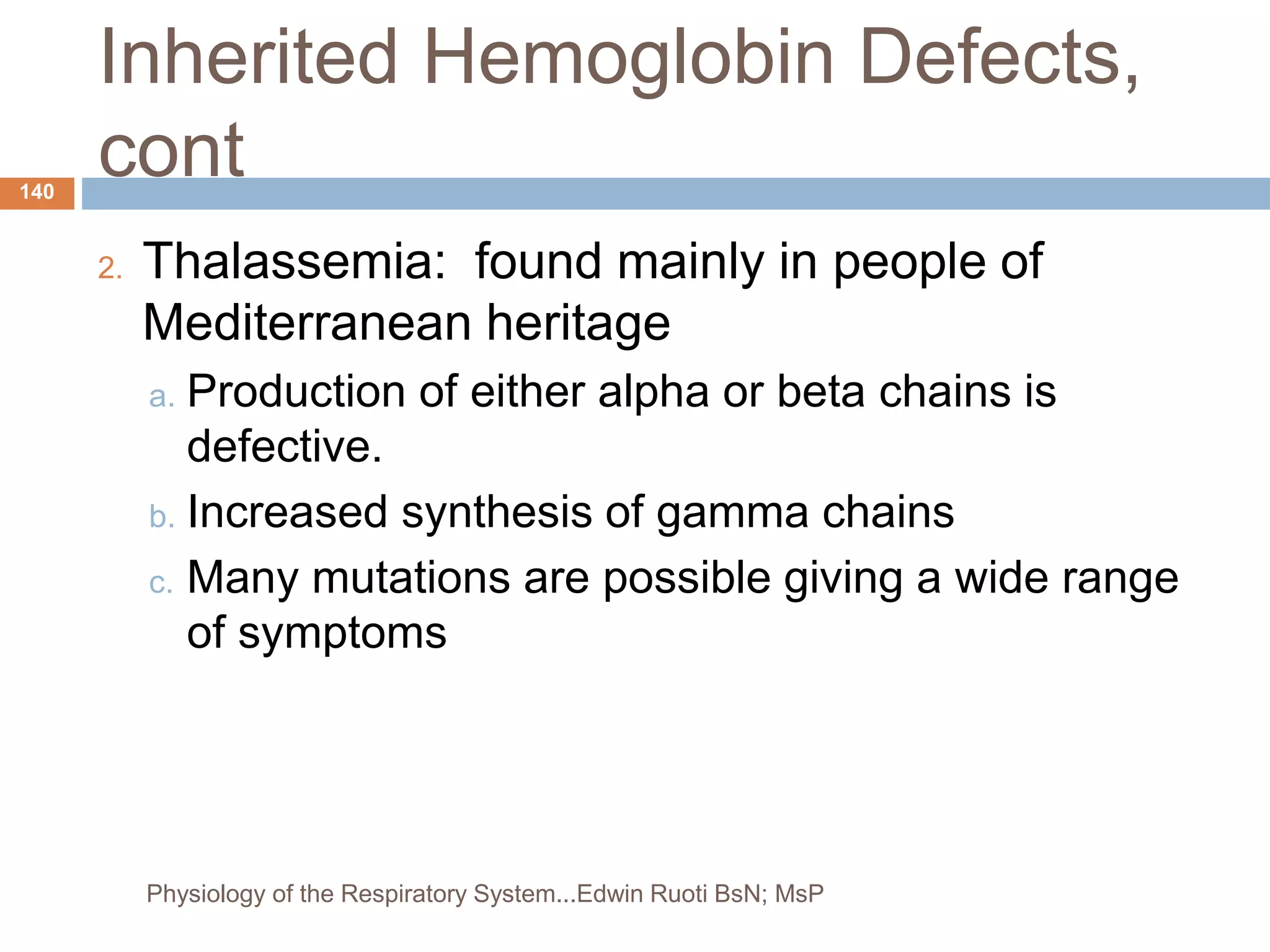 Inherited Hemoglobin Defects,
cont
2. Thalassemia: found mainly in people of
Mediterranean heritage
a. Production of either alpha or beta chains is
defective.
b. Increased synthesis of gamma chains
c. Many mutations are possible giving a wide range
of symptoms
140
Physiology of the Respiratory System...Edwin Ruoti BsN; MsP
 