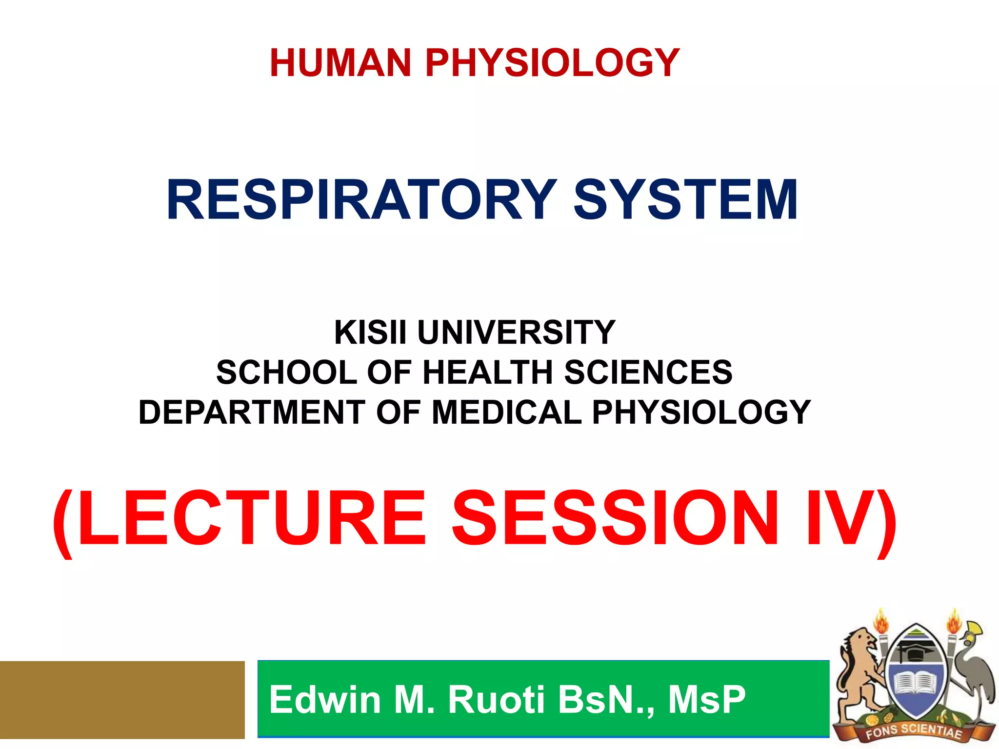 HUMAN PHYSIOLOGY
RESPIRATORY SYSTEM
KISII UNIVERSITY
SCHOOL OF HEALTH SCIENCES
DEPARTMENT OF MEDICAL PHYSIOLOGY
(LECTURE SESSION IV)
Edwin M. Ruoti BsN., MsP
 