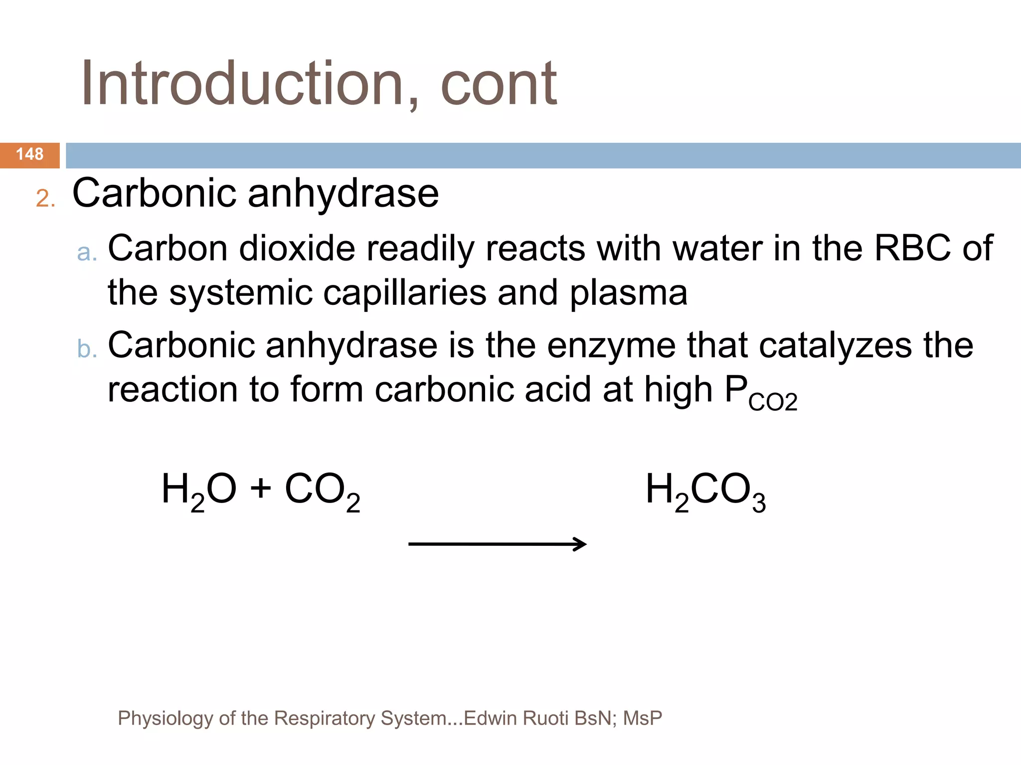 Introduction, cont
2. Carbonic anhydrase
a. Carbon dioxide readily reacts with water in the RBC of
the systemic capillaries and plasma
b. Carbonic anhydrase is the enzyme that catalyzes the
reaction to form carbonic acid at high PCO2
H2O + CO2 H2CO3
148
Physiology of the Respiratory System...Edwin Ruoti BsN; MsP
 
