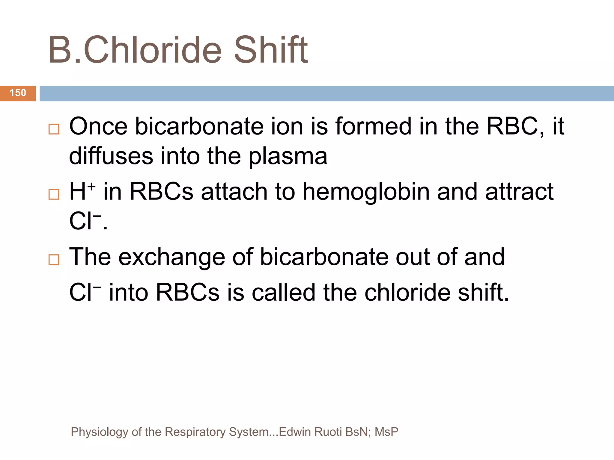 B.Chloride Shift
 Once bicarbonate ion is formed in the RBC, it
diffuses into the plasma
 H+ in RBCs attach to hemoglobin and attract
Cl−.
 The exchange of bicarbonate out of and
Cl− into RBCs is called the chloride shift.
150
Physiology of the Respiratory System...Edwin Ruoti BsN; MsP
 