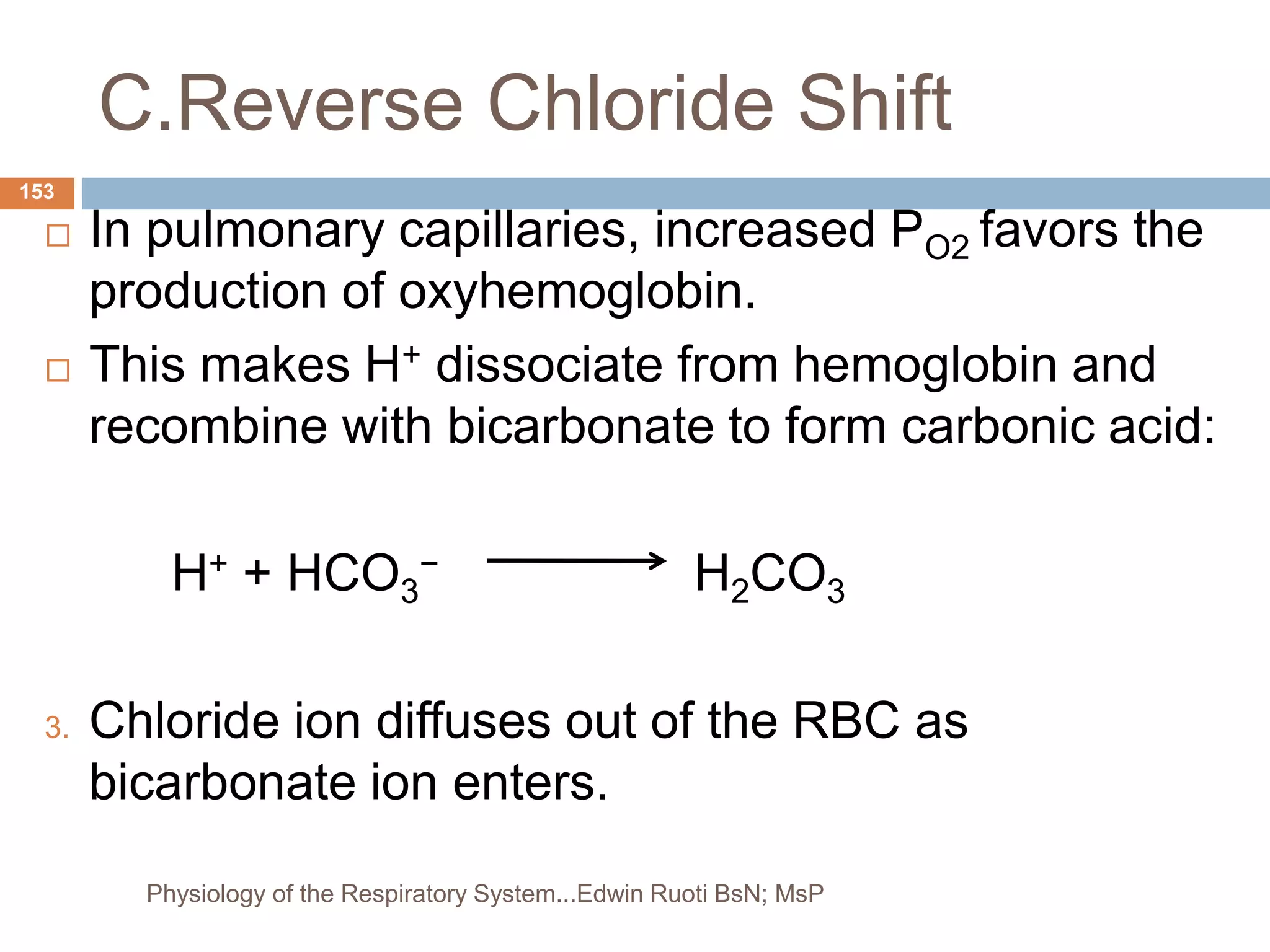 C.Reverse Chloride Shift
 In pulmonary capillaries, increased PO2 favors the
production of oxyhemoglobin.
 This makes H+ dissociate from hemoglobin and
recombine with bicarbonate to form carbonic acid:
H+ + HCO3
− H2CO3
3. Chloride ion diffuses out of the RBC as
bicarbonate ion enters.
153
Physiology of the Respiratory System...Edwin Ruoti BsN; MsP
 
