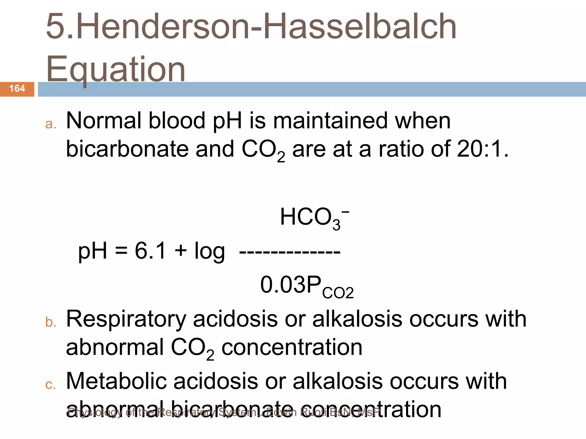 5.Henderson-Hasselbalch
Equation
a. Normal blood pH is maintained when
bicarbonate and CO2 are at a ratio of 20:1.
HCO3
−
pH = 6.1 + log -------------
0.03PCO2
b. Respiratory acidosis or alkalosis occurs with
abnormal CO2 concentration
c. Metabolic acidosis or alkalosis occurs with
abnormal bicarbonate concentration
164
Physiology of the Respiratory System...Edwin Ruoti BsN; MsP
 