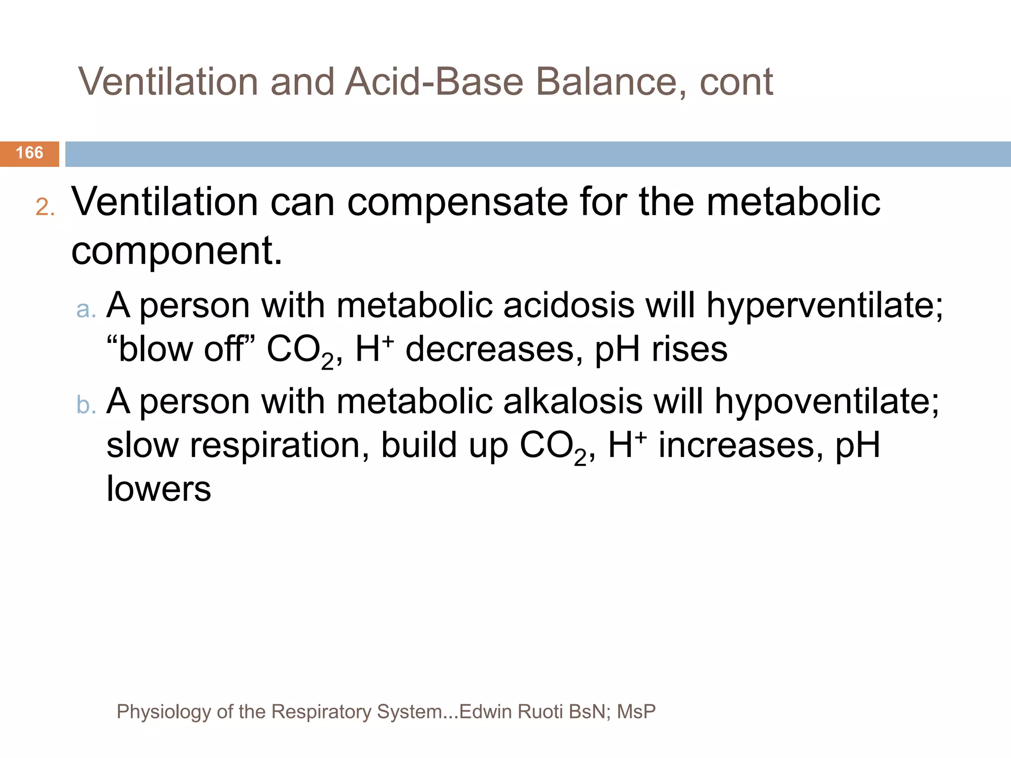Ventilation and Acid-Base Balance, cont
2. Ventilation can compensate for the metabolic
component.
a. A person with metabolic acidosis will hyperventilate;
“blow off” CO2, H+ decreases, pH rises
b. A person with metabolic alkalosis will hypoventilate;
slow respiration, build up CO2, H+ increases, pH
lowers
166
Physiology of the Respiratory System...Edwin Ruoti BsN; MsP
 