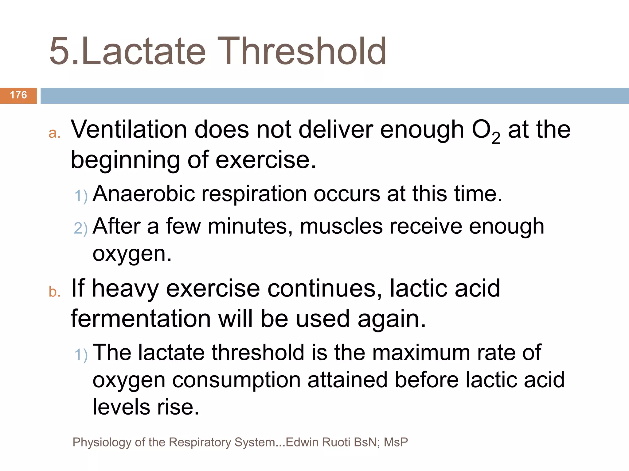 5.Lactate Threshold
a. Ventilation does not deliver enough O2 at the
beginning of exercise.
1) Anaerobic respiration occurs at this time.
2) After a few minutes, muscles receive enough
oxygen.
b. If heavy exercise continues, lactic acid
fermentation will be used again.
1) The lactate threshold is the maximum rate of
oxygen consumption attained before lactic acid
levels rise.
176
Physiology of the Respiratory System...Edwin Ruoti BsN; MsP
 