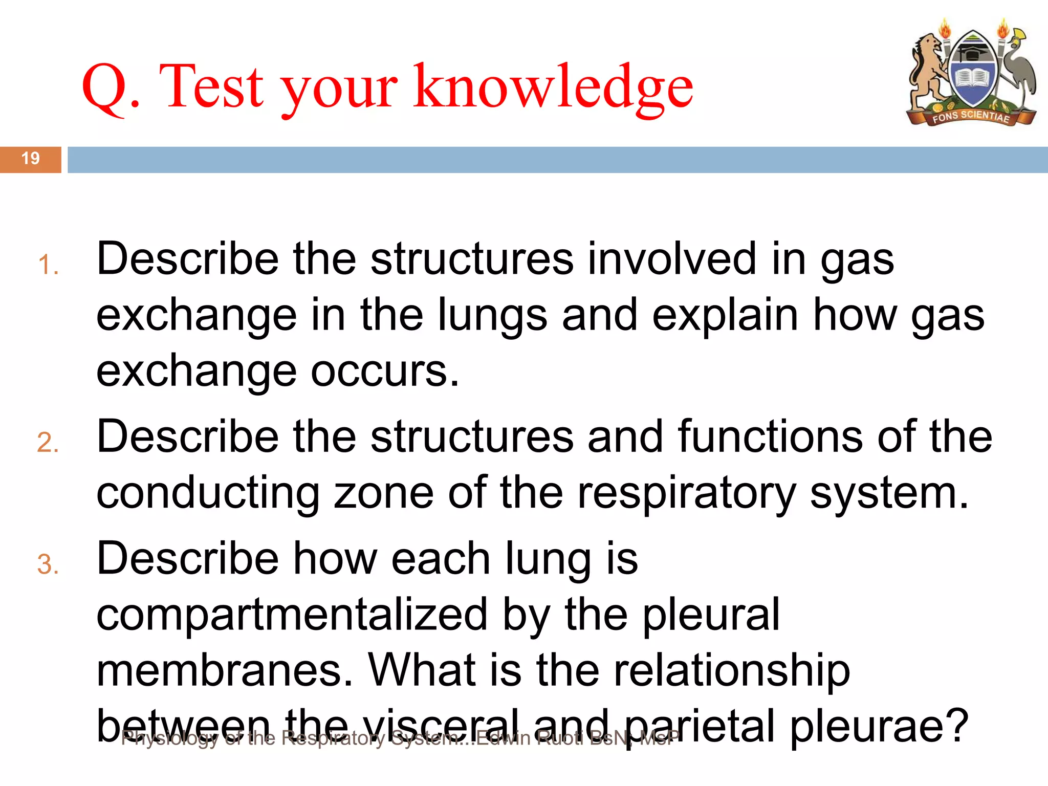 Q. Test your knowledge
1. Describe the structures involved in gas
exchange in the lungs and explain how gas
exchange occurs.
2. Describe the structures and functions of the
conducting zone of the respiratory system.
3. Describe how each lung is
compartmentalized by the pleural
membranes. What is the relationship
between the visceral and parietal pleurae?
19
Physiology of the Respiratory System...Edwin Ruoti BsN; MsP
 