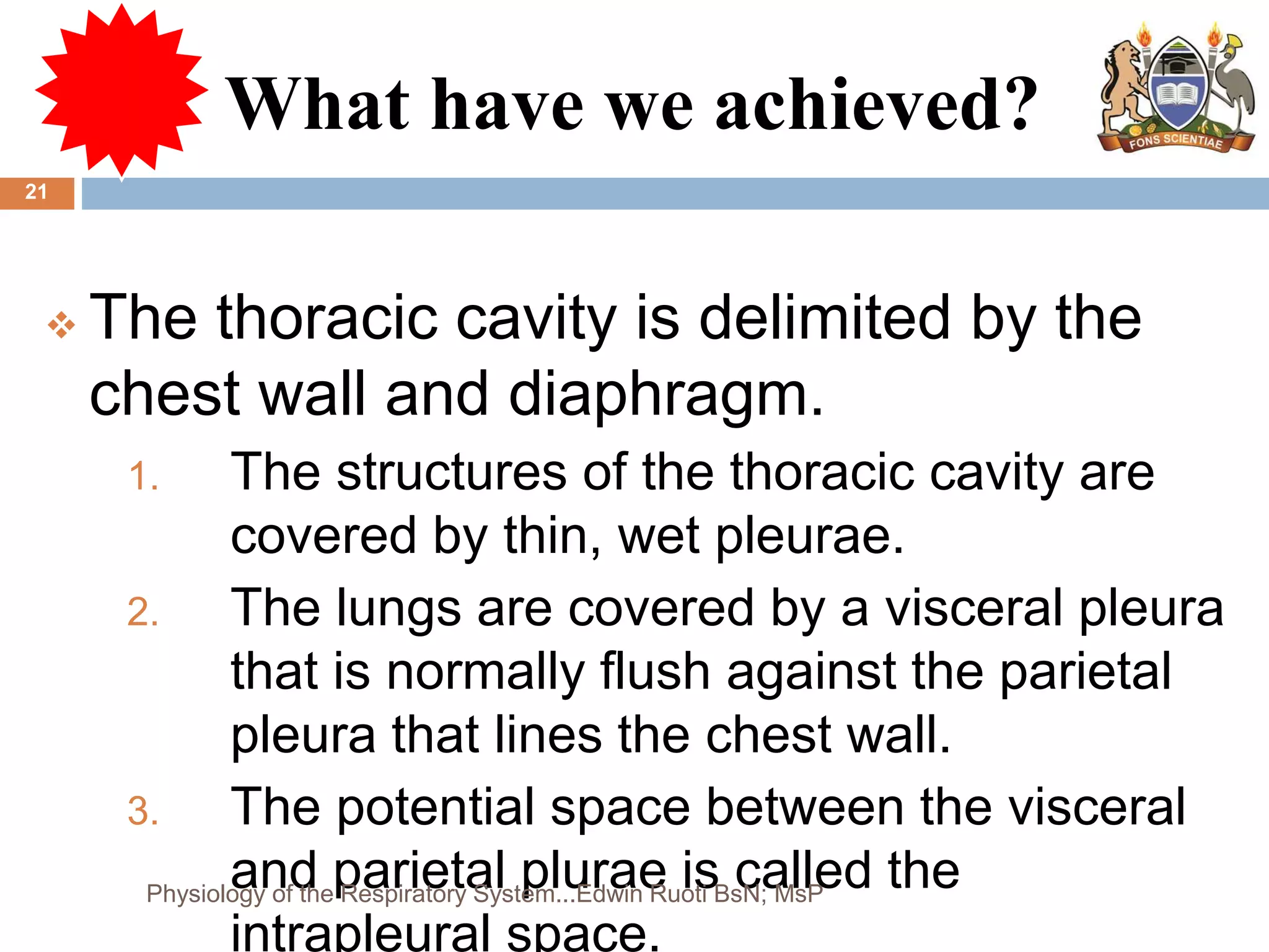 What have we achieved?
 The thoracic cavity is delimited by the
chest wall and diaphragm.
1. The structures of the thoracic cavity are
covered by thin, wet pleurae.
2. The lungs are covered by a visceral pleura
that is normally flush against the parietal
pleura that lines the chest wall.
3. The potential space between the visceral
and parietal plurae is called the
intrapleural space.
21
Physiology of the Respiratory System...Edwin Ruoti BsN; MsP
 