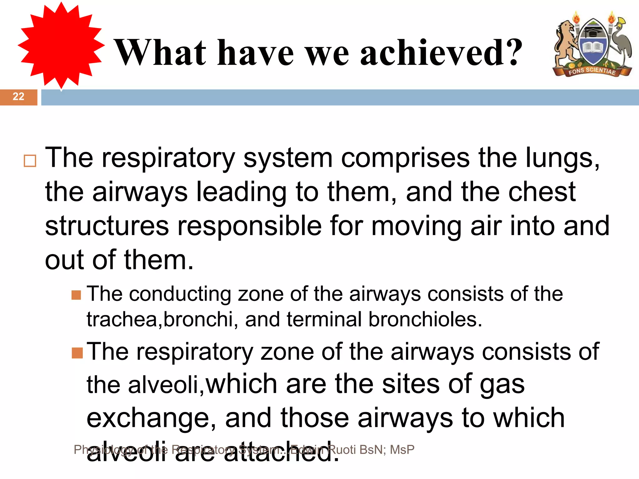 What have we achieved?
 The respiratory system comprises the lungs,
the airways leading to them, and the chest
structures responsible for moving air into and
out of them.
 The conducting zone of the airways consists of the
trachea,bronchi, and terminal bronchioles.
The respiratory zone of the airways consists of
the alveoli,which are the sites of gas
exchange, and those airways to which
alveoli are attached.
22
Physiology of the Respiratory System...Edwin Ruoti BsN; MsP
 