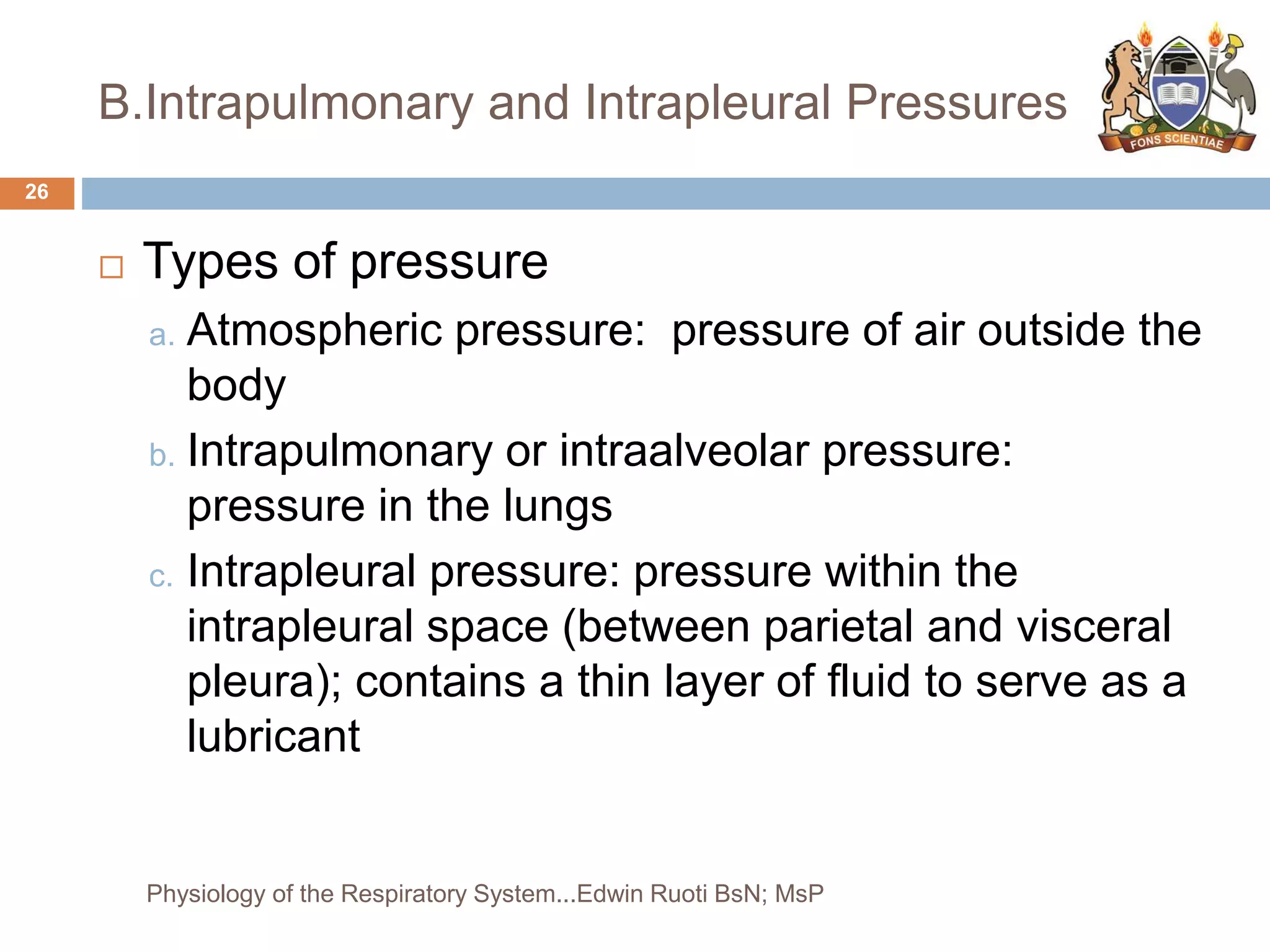 B.Intrapulmonary and Intrapleural Pressures
 Types of pressure
a. Atmospheric pressure: pressure of air outside the
body
b. Intrapulmonary or intraalveolar pressure:
pressure in the lungs
c. Intrapleural pressure: pressure within the
intrapleural space (between parietal and visceral
pleura); contains a thin layer of fluid to serve as a
lubricant
26
Physiology of the Respiratory System...Edwin Ruoti BsN; MsP
 