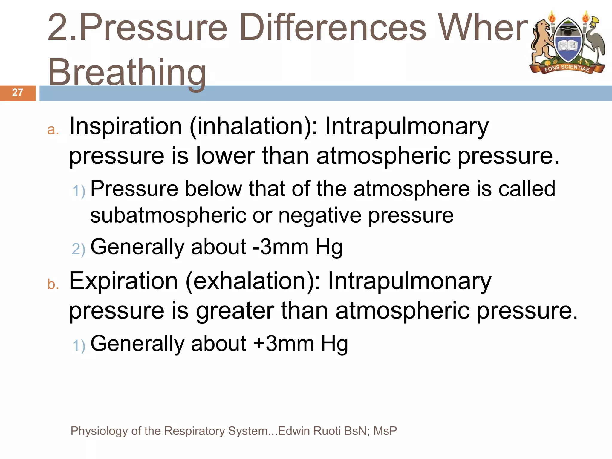 2.Pressure Differences When
Breathing
a. Inspiration (inhalation): Intrapulmonary
pressure is lower than atmospheric pressure.
1) Pressure below that of the atmosphere is called
subatmospheric or negative pressure
2) Generally about -3mm Hg
b. Expiration (exhalation): Intrapulmonary
pressure is greater than atmospheric pressure.
1) Generally about +3mm Hg
27
Physiology of the Respiratory System...Edwin Ruoti BsN; MsP
 