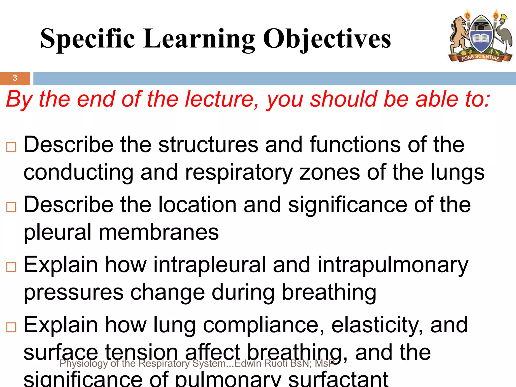Specific Learning Objectives
3
By the end of the lecture, you should be able to:
 Describe the structures and functions of the
conducting and respiratory zones of the lungs
 Describe the location and significance of the
pleural membranes
 Explain how intrapleural and intrapulmonary
pressures change during breathing
 Explain how lung compliance, elasticity, and
surface tension affect breathing, and the
Physiology of the Respiratory System...Edwin Ruoti BsN; MsP
 