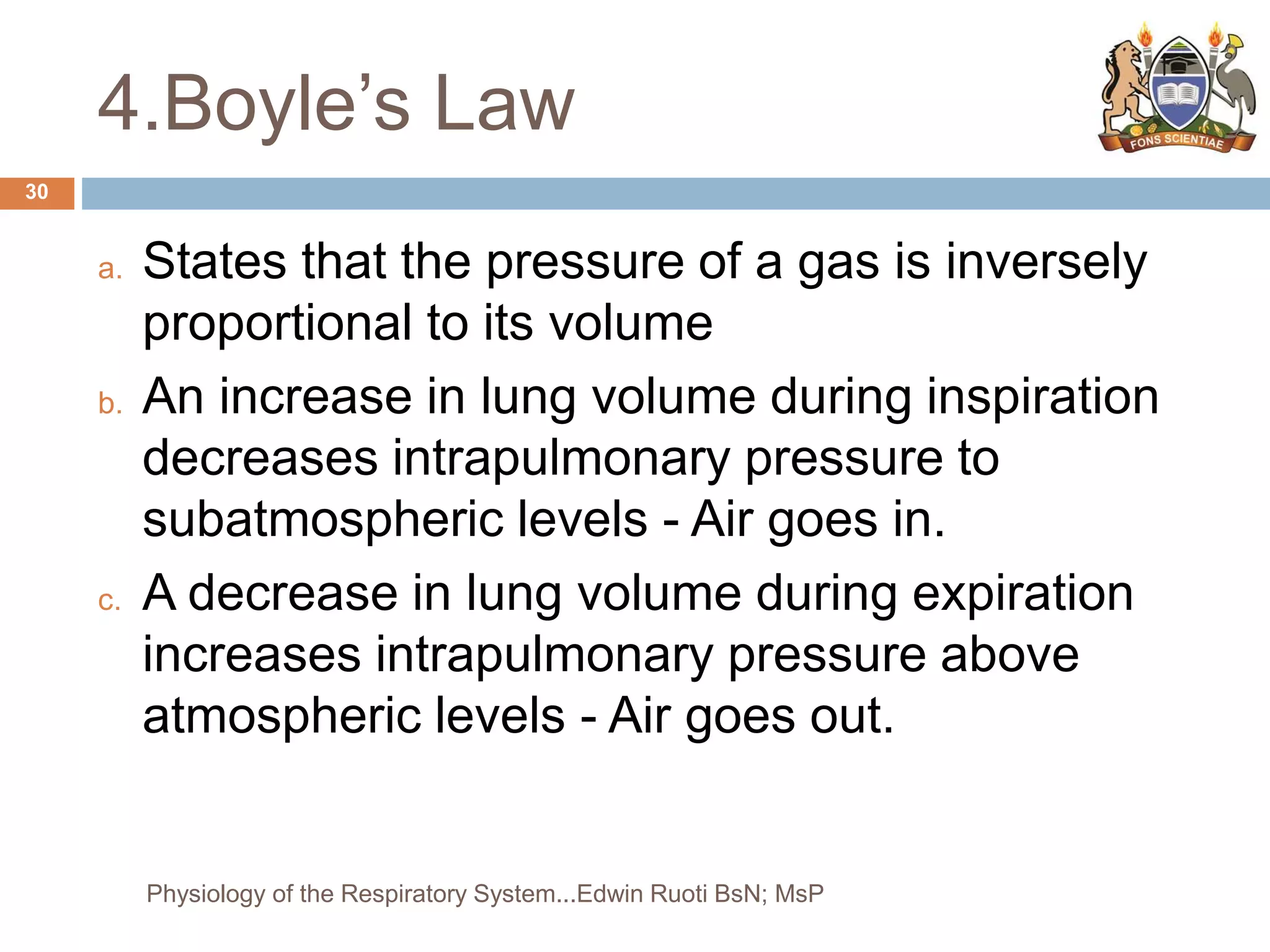4.Boyle’s Law
a. States that the pressure of a gas is inversely
proportional to its volume
b. An increase in lung volume during inspiration
decreases intrapulmonary pressure to
subatmospheric levels - Air goes in.
c. A decrease in lung volume during expiration
increases intrapulmonary pressure above
atmospheric levels - Air goes out.
30
Physiology of the Respiratory System...Edwin Ruoti BsN; MsP
 