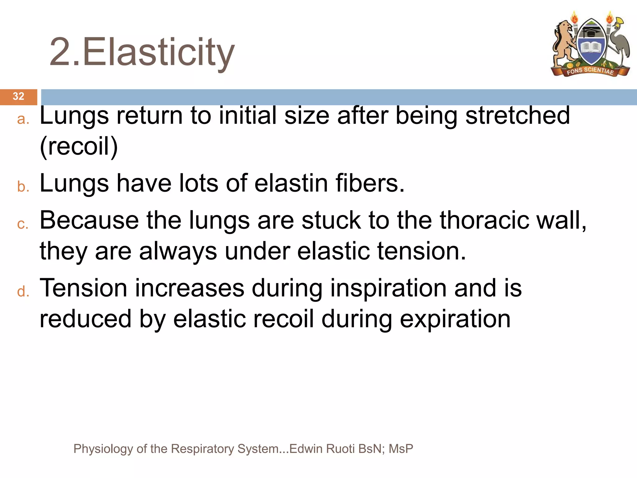 2.Elasticity
a. Lungs return to initial size after being stretched
(recoil)
b. Lungs have lots of elastin fibers.
c. Because the lungs are stuck to the thoracic wall,
they are always under elastic tension.
d. Tension increases during inspiration and is
reduced by elastic recoil during expiration
32
Physiology of the Respiratory System...Edwin Ruoti BsN; MsP
 