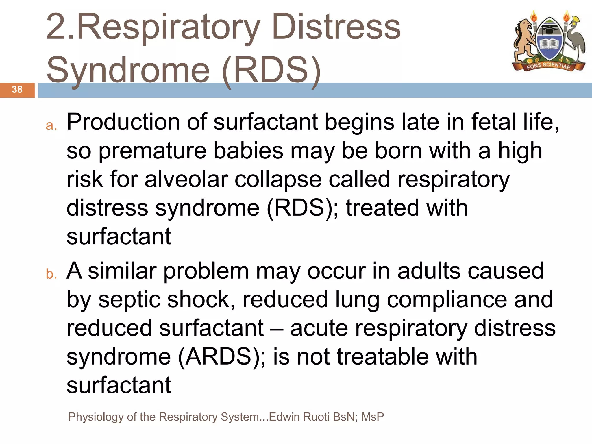 2.Respiratory Distress
Syndrome (RDS)
a. Production of surfactant begins late in fetal life,
so premature babies may be born with a high
risk for alveolar collapse called respiratory
distress syndrome (RDS); treated with
surfactant
b. A similar problem may occur in adults caused
by septic shock, reduced lung compliance and
reduced surfactant – acute respiratory distress
syndrome (ARDS); is not treatable with
surfactant
38
Physiology of the Respiratory System...Edwin Ruoti BsN; MsP
 