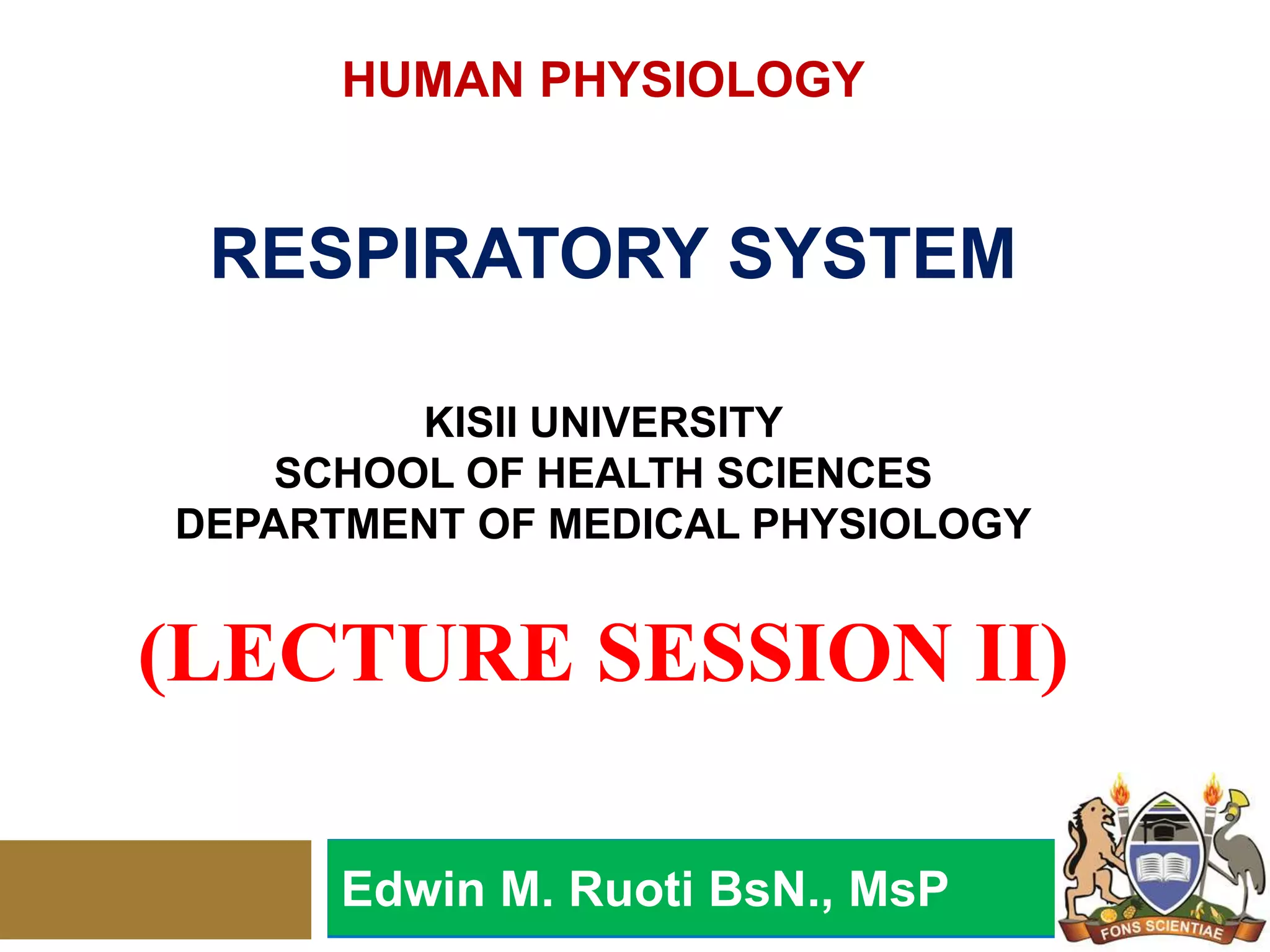 HUMAN PHYSIOLOGY
RESPIRATORY SYSTEM
KISII UNIVERSITY
SCHOOL OF HEALTH SCIENCES
DEPARTMENT OF MEDICAL PHYSIOLOGY
(LECTURE SESSION II)
Edwin M. Ruoti BsN., MsP
 