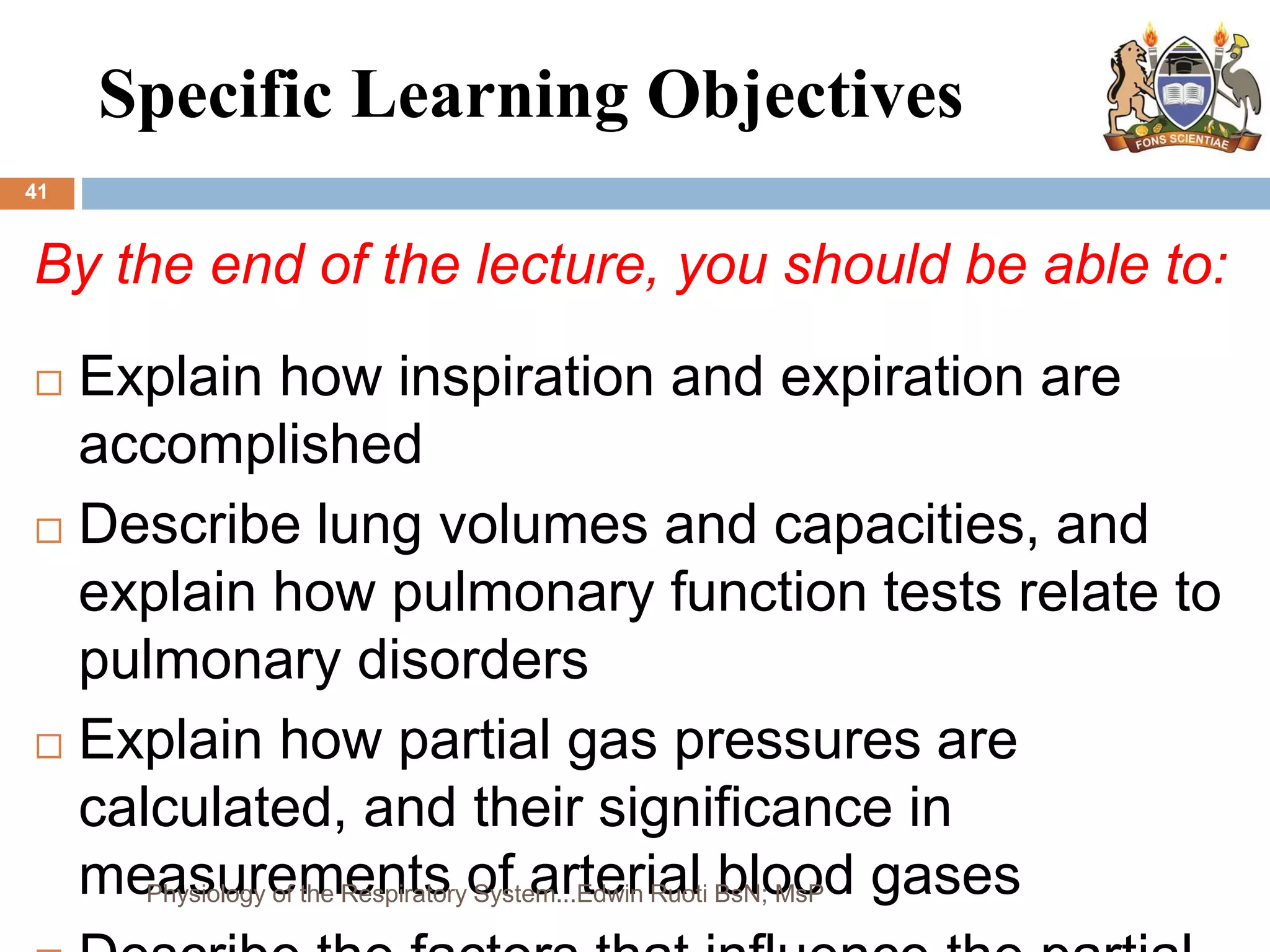 Specific Learning Objectives
41
By the end of the lecture, you should be able to:
 Explain how inspiration and expiration are
accomplished
 Describe lung volumes and capacities, and
explain how pulmonary function tests relate to
pulmonary disorders
 Explain how partial gas pressures are
calculated, and their significance in
measurements of arterial blood gases
Physiology of the Respiratory System...Edwin Ruoti BsN; MsP
 
