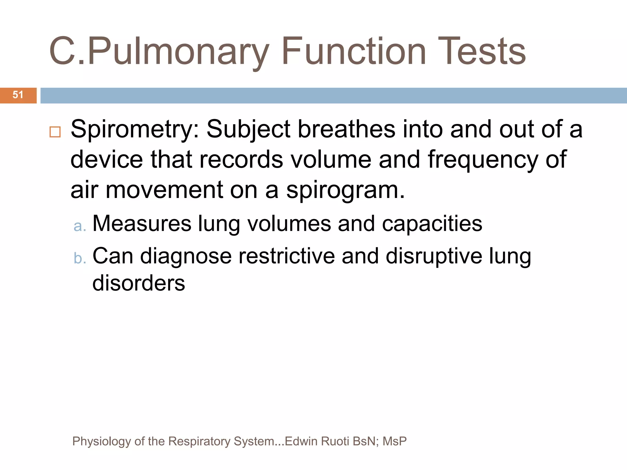 C.Pulmonary Function Tests
 Spirometry: Subject breathes into and out of a
device that records volume and frequency of
air movement on a spirogram.
a. Measures lung volumes and capacities
b. Can diagnose restrictive and disruptive lung
disorders
51
Physiology of the Respiratory System...Edwin Ruoti BsN; MsP
 