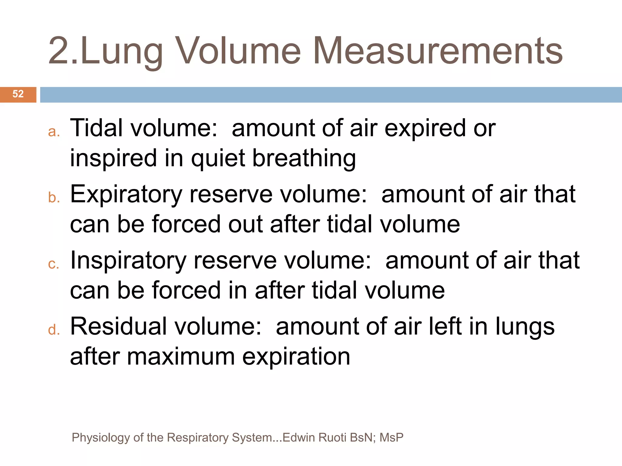 2.Lung Volume Measurements
a. Tidal volume: amount of air expired or
inspired in quiet breathing
b. Expiratory reserve volume: amount of air that
can be forced out after tidal volume
c. Inspiratory reserve volume: amount of air that
can be forced in after tidal volume
d. Residual volume: amount of air left in lungs
after maximum expiration
52
Physiology of the Respiratory System...Edwin Ruoti BsN; MsP
 