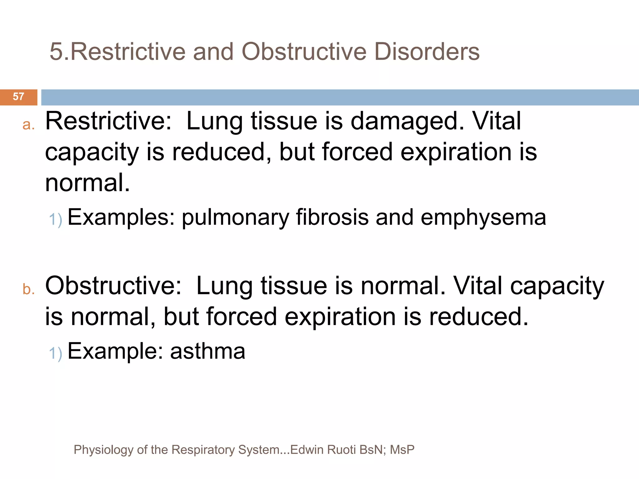 5.Restrictive and Obstructive Disorders
a. Restrictive: Lung tissue is damaged. Vital
capacity is reduced, but forced expiration is
normal.
1) Examples: pulmonary fibrosis and emphysema
b. Obstructive: Lung tissue is normal. Vital capacity
is normal, but forced expiration is reduced.
1) Example: asthma
57
Physiology of the Respiratory System...Edwin Ruoti BsN; MsP
 