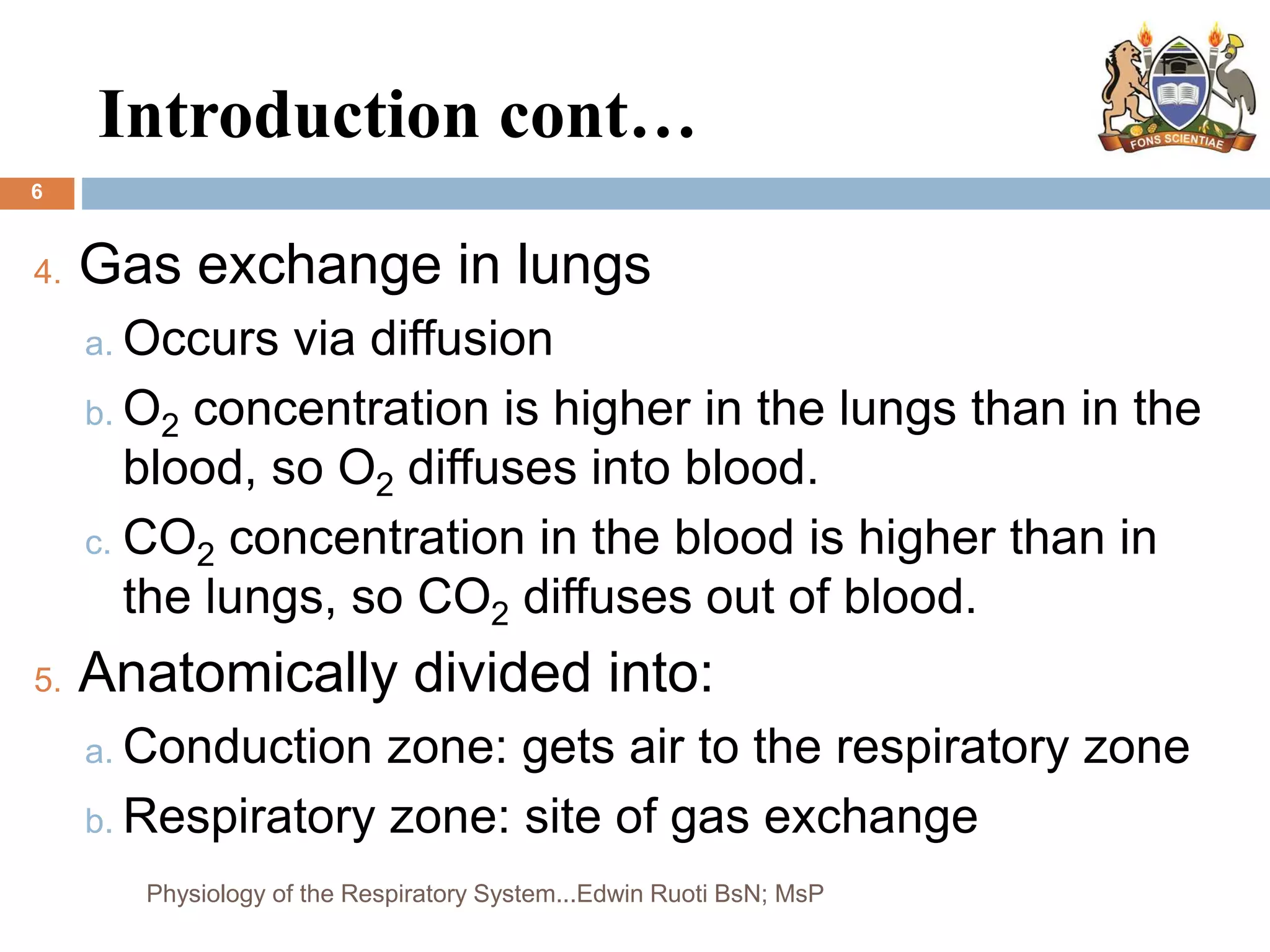 Introduction cont…
6
4. Gas exchange in lungs
a. Occurs via diffusion
b. O2 concentration is higher in the lungs than in the
blood, so O2 diffuses into blood.
c. CO2 concentration in the blood is higher than in
the lungs, so CO2 diffuses out of blood.
5. Anatomically divided into:
a. Conduction zone: gets air to the respiratory zone
b. Respiratory zone: site of gas exchange
Physiology of the Respiratory System...Edwin Ruoti BsN; MsP
 