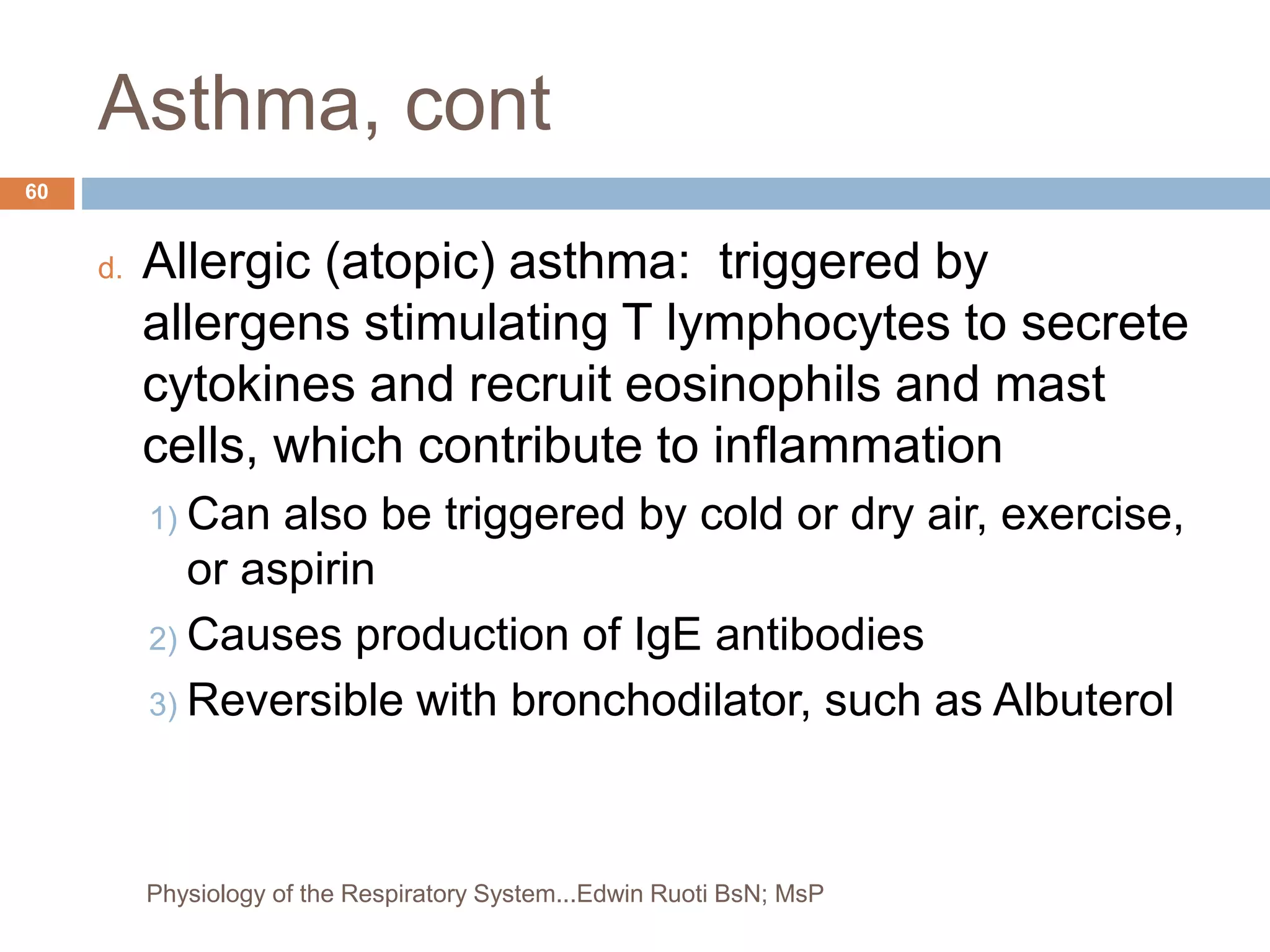 Asthma, cont
d. Allergic (atopic) asthma: triggered by
allergens stimulating T lymphocytes to secrete
cytokines and recruit eosinophils and mast
cells, which contribute to inflammation
1) Can also be triggered by cold or dry air, exercise,
or aspirin
2) Causes production of IgE antibodies
3) Reversible with bronchodilator, such as Albuterol
60
Physiology of the Respiratory System...Edwin Ruoti BsN; MsP
 