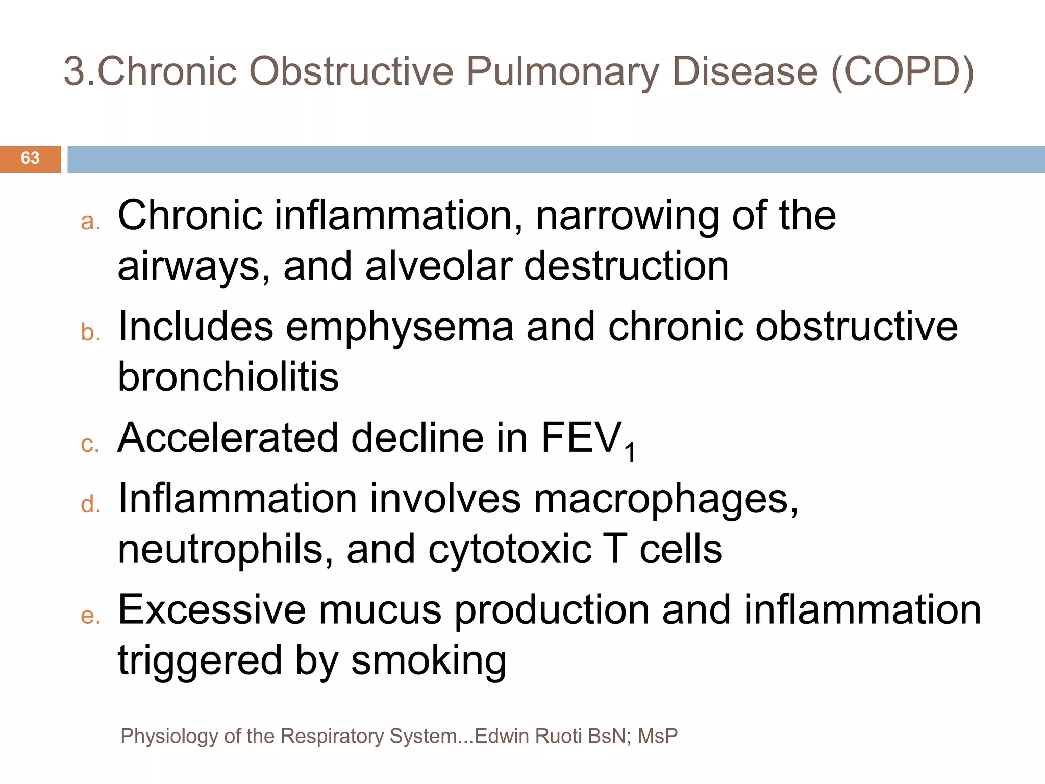 3.Chronic Obstructive Pulmonary Disease (COPD)
a. Chronic inflammation, narrowing of the
airways, and alveolar destruction
b. Includes emphysema and chronic obstructive
bronchiolitis
c. Accelerated decline in FEV1
d. Inflammation involves macrophages,
neutrophils, and cytotoxic T cells
e. Excessive mucus production and inflammation
triggered by smoking
63
Physiology of the Respiratory System...Edwin Ruoti BsN; MsP
 