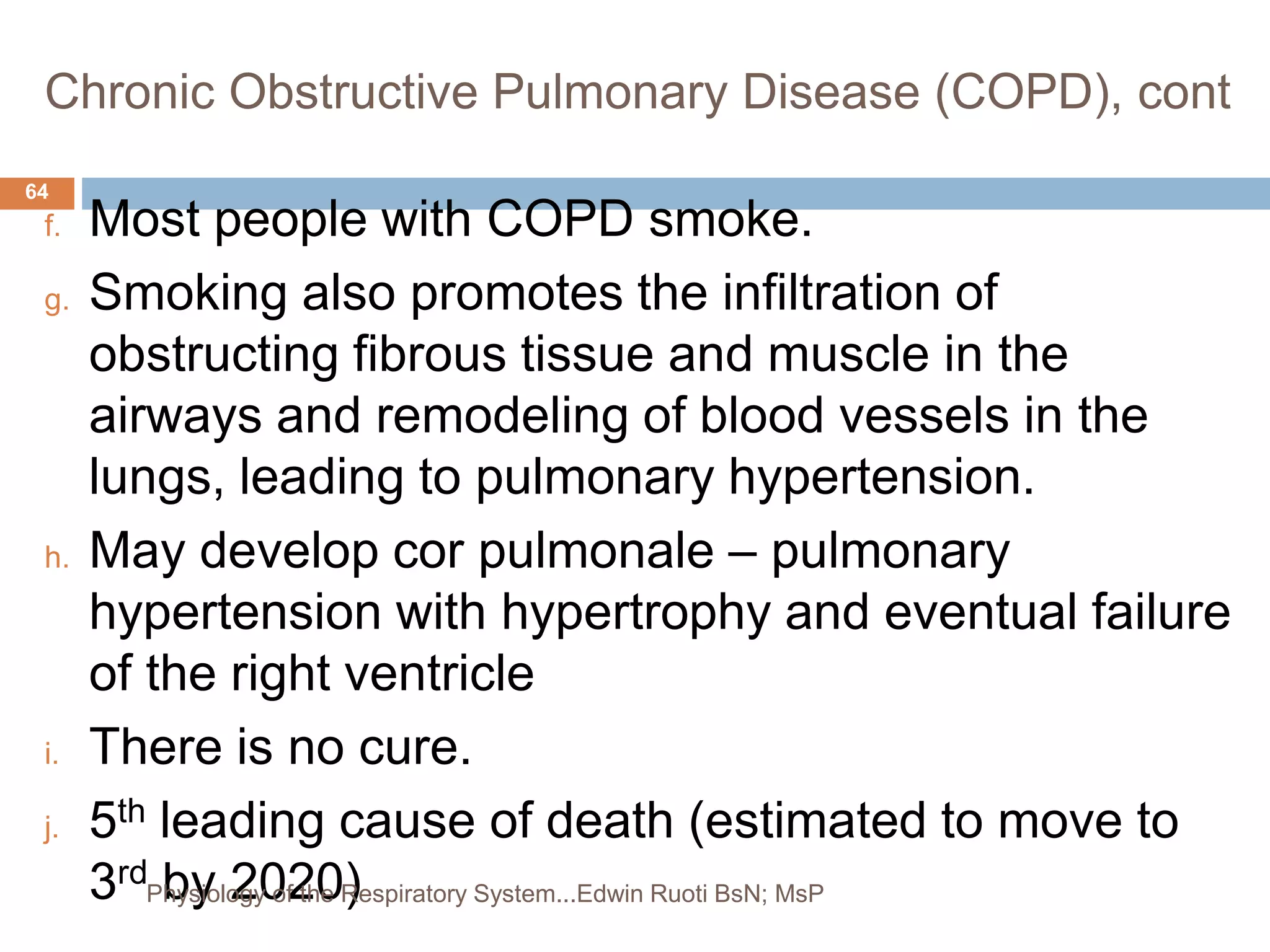 Chronic Obstructive Pulmonary Disease (COPD), cont
f. Most people with COPD smoke.
g. Smoking also promotes the infiltration of
obstructing fibrous tissue and muscle in the
airways and remodeling of blood vessels in the
lungs, leading to pulmonary hypertension.
h. May develop cor pulmonale – pulmonary
hypertension with hypertrophy and eventual failure
of the right ventricle
i. There is no cure.
j. 5th leading cause of death (estimated to move to
3rd by 2020)
64
Physiology of the Respiratory System...Edwin Ruoti BsN; MsP
 