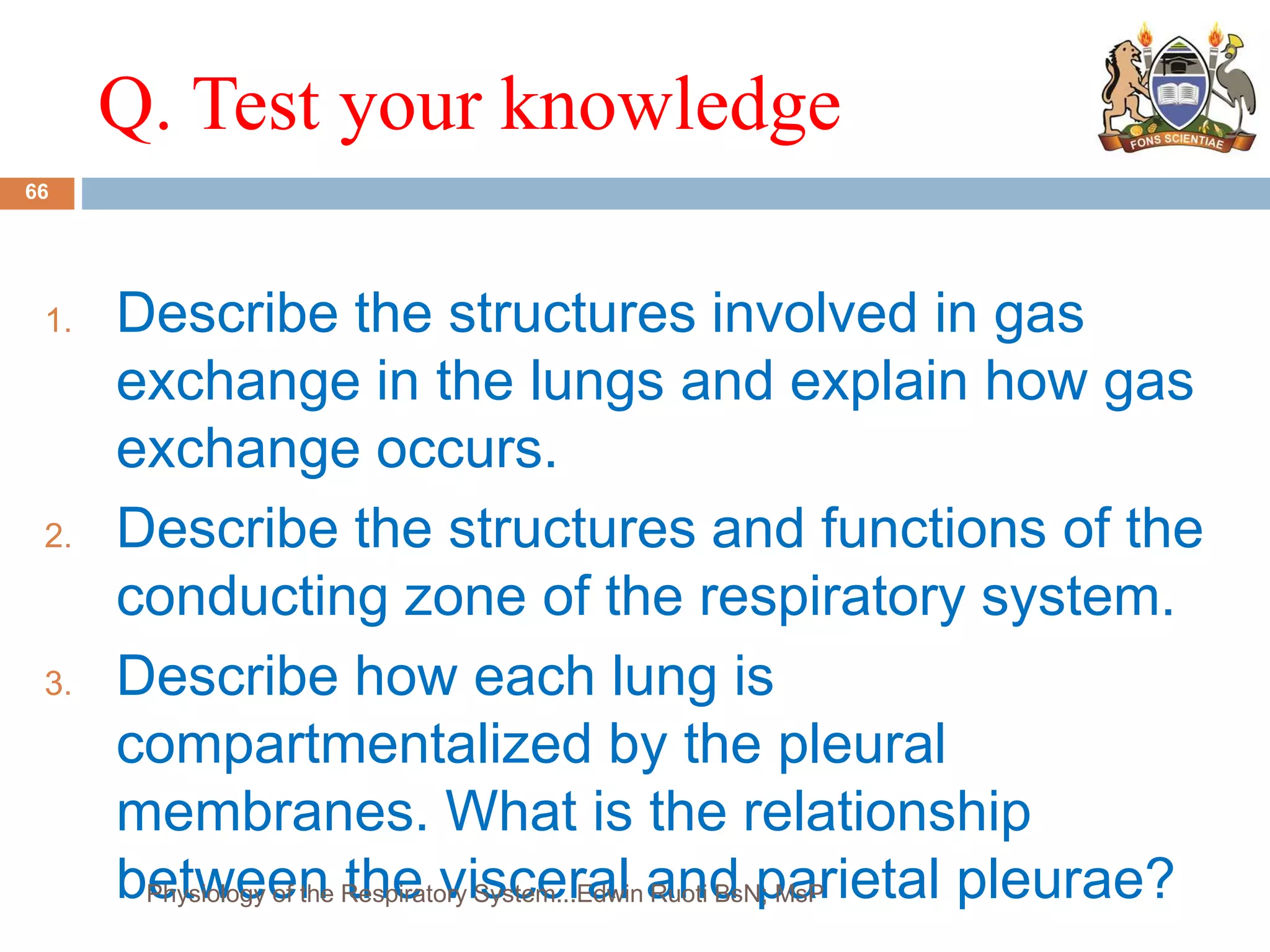 Q. Test your knowledge
1. Describe the structures involved in gas
exchange in the lungs and explain how gas
exchange occurs.
2. Describe the structures and functions of the
conducting zone of the respiratory system.
3. Describe how each lung is
compartmentalized by the pleural
membranes. What is the relationship
between the visceral and parietal pleurae?
66
Physiology of the Respiratory System...Edwin Ruoti BsN; MsP
 