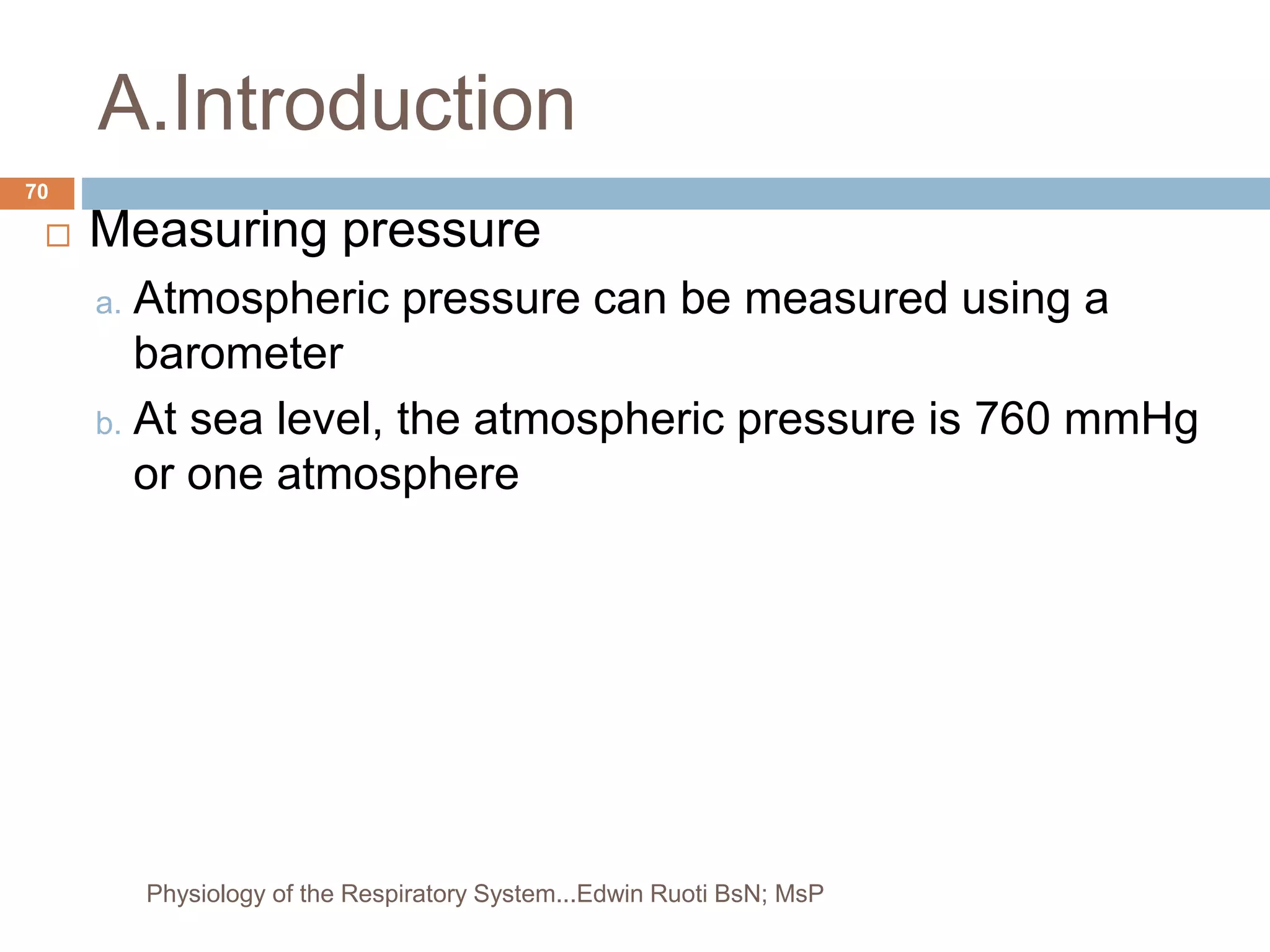 A.Introduction
 Measuring pressure
a. Atmospheric pressure can be measured using a
barometer
b. At sea level, the atmospheric pressure is 760 mmHg
or one atmosphere
70
Physiology of the Respiratory System...Edwin Ruoti BsN; MsP
 
