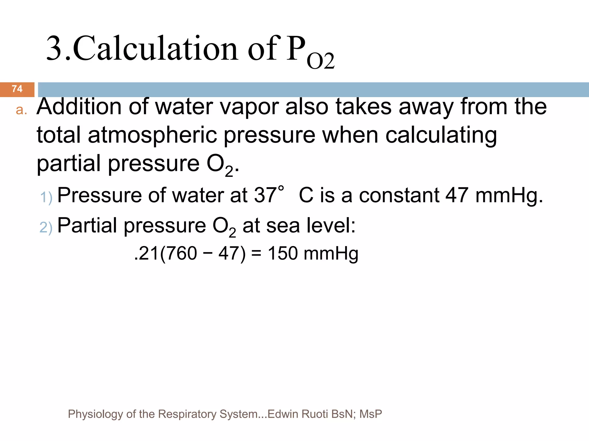 3.Calculation of PO2
a. Addition of water vapor also takes away from the
total atmospheric pressure when calculating
partial pressure O2.
1) Pressure of water at 37°C is a constant 47 mmHg.
2) Partial pressure O2 at sea level:
.21(760 − 47) = 150 mmHg
74
Physiology of the Respiratory System...Edwin Ruoti BsN; MsP
 