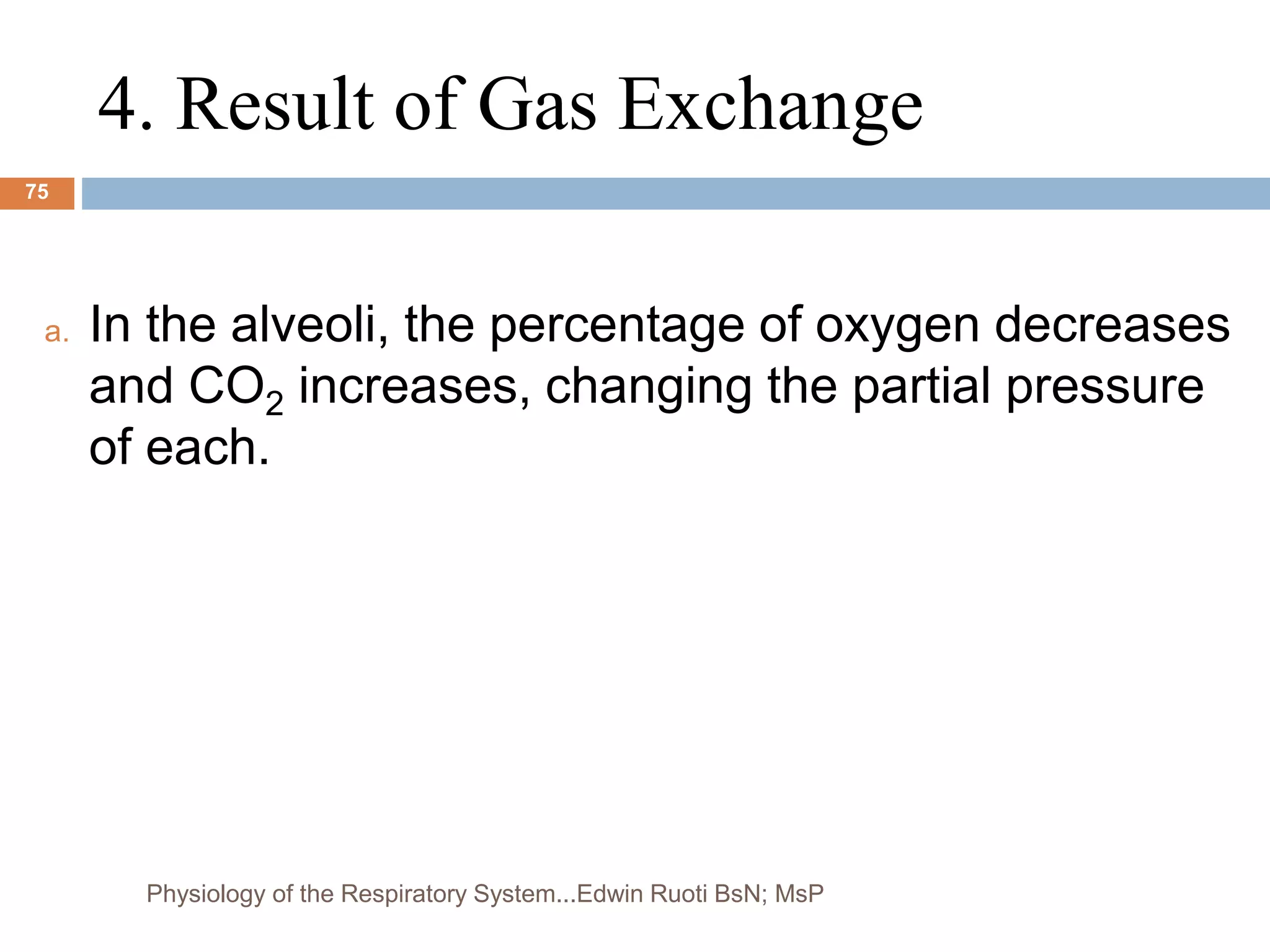 4. Result of Gas Exchange
a. In the alveoli, the percentage of oxygen decreases
and CO2 increases, changing the partial pressure
of each.
75
Physiology of the Respiratory System...Edwin Ruoti BsN; MsP
 