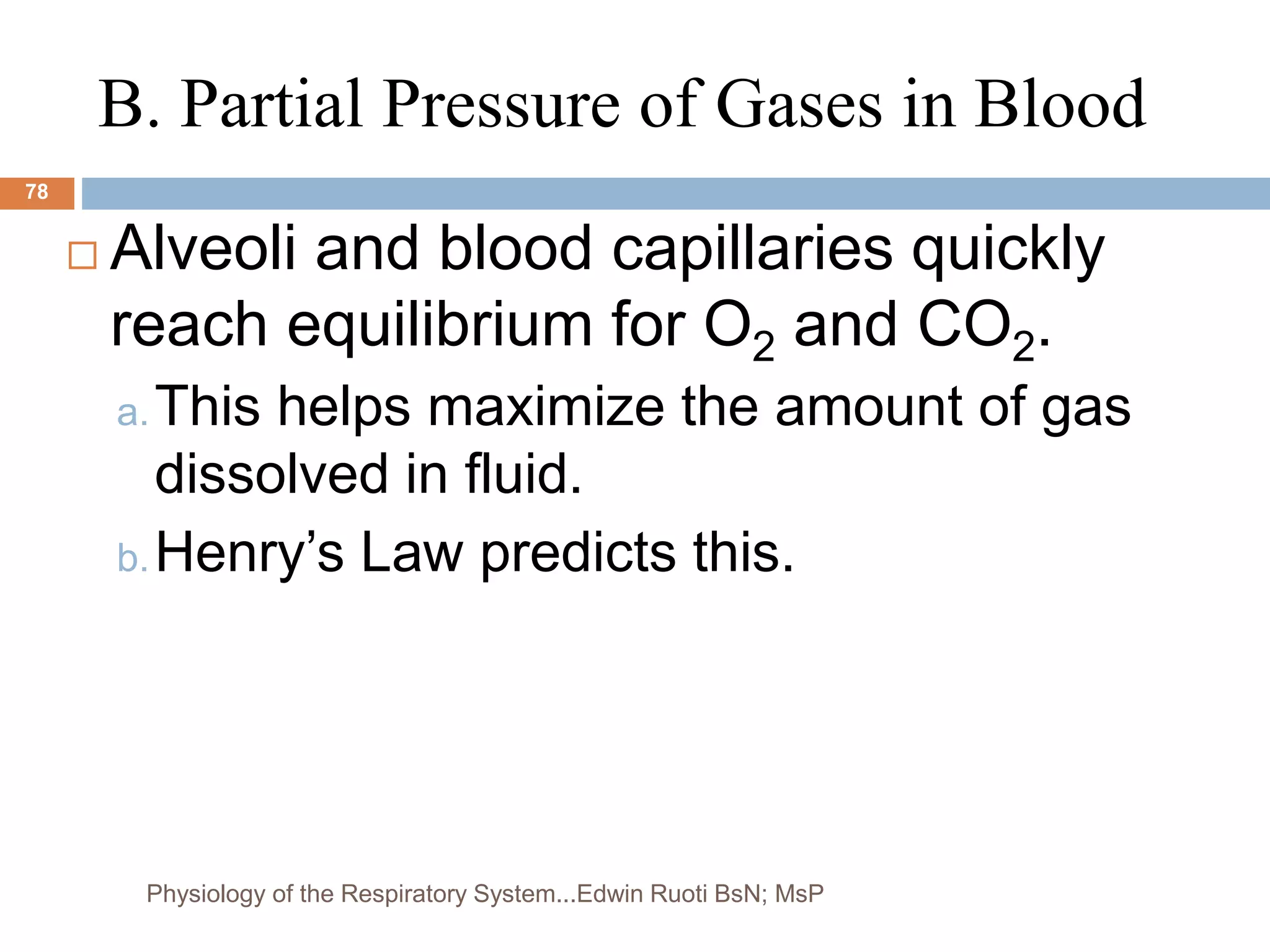 B. Partial Pressure of Gases in Blood
 Alveoli and blood capillaries quickly
reach equilibrium for O2 and CO2.
a.This helps maximize the amount of gas
dissolved in fluid.
b.Henry’s Law predicts this.
78
Physiology of the Respiratory System...Edwin Ruoti BsN; MsP
 