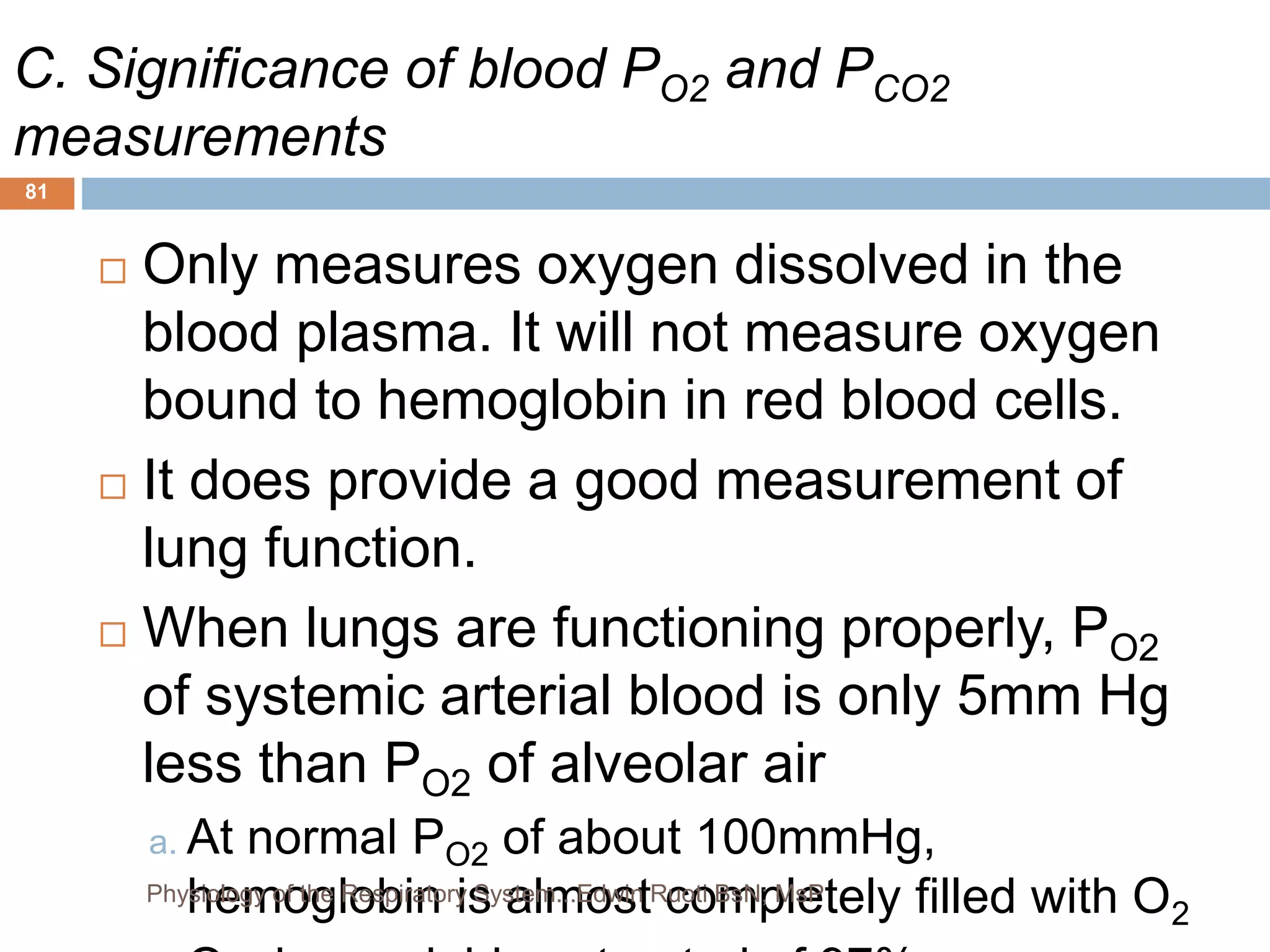 C. Significance of blood PO2 and PCO2
measurements
 Only measures oxygen dissolved in the
blood plasma. It will not measure oxygen
bound to hemoglobin in red blood cells.
 It does provide a good measurement of
lung function.
 When lungs are functioning properly, PO2
of systemic arterial blood is only 5mm Hg
less than PO2 of alveolar air
a. At normal PO2 of about 100mmHg,
hemoglobin is almost completely filled with O2
81
Physiology of the Respiratory System...Edwin Ruoti BsN; MsP
 