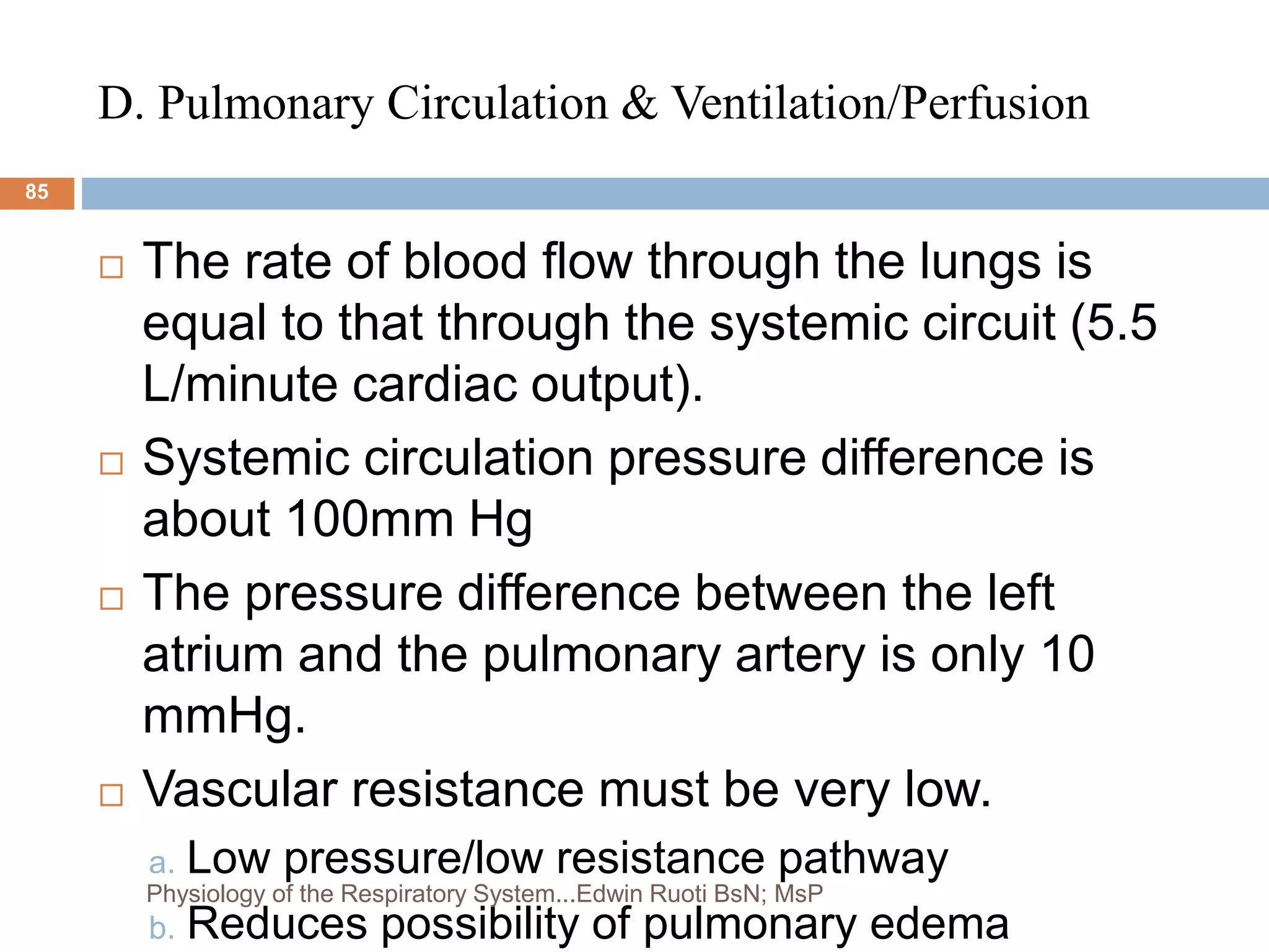D. Pulmonary Circulation & Ventilation/Perfusion
 The rate of blood flow through the lungs is
equal to that through the systemic circuit (5.5
L/minute cardiac output).
 Systemic circulation pressure difference is
about 100mm Hg
 The pressure difference between the left
atrium and the pulmonary artery is only 10
mmHg.
 Vascular resistance must be very low.
a. Low pressure/low resistance pathway
b. Reduces possibility of pulmonary edema
85
Physiology of the Respiratory System...Edwin Ruoti BsN; MsP
 