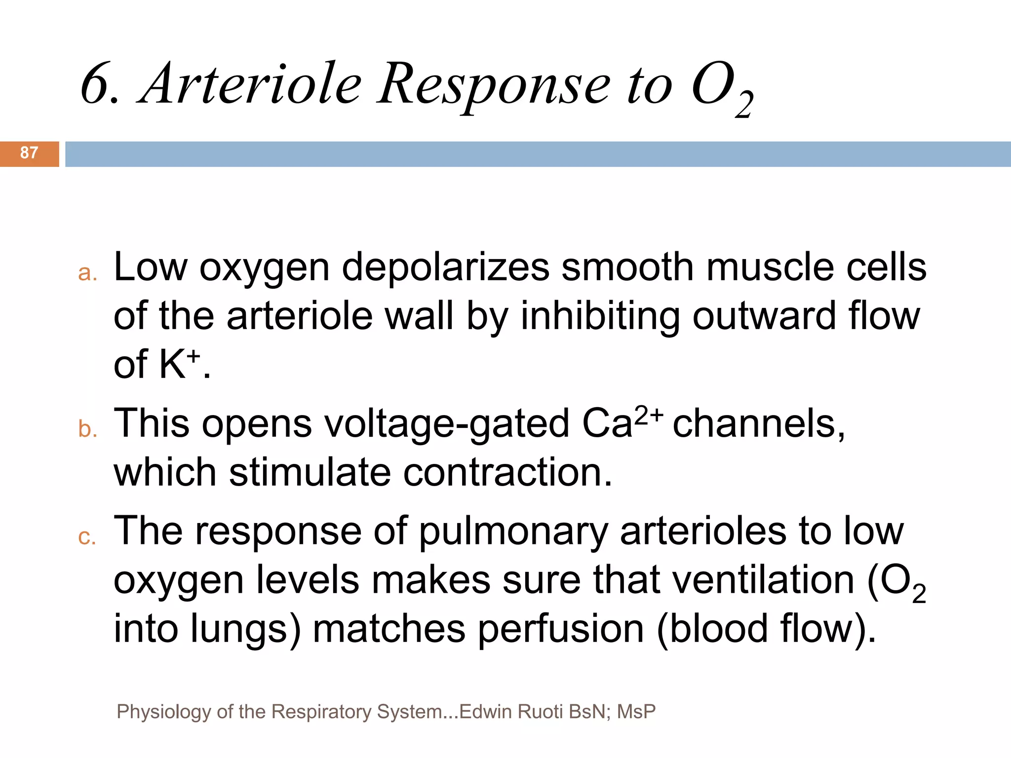 6. Arteriole Response to O2
a. Low oxygen depolarizes smooth muscle cells
of the arteriole wall by inhibiting outward flow
of K+.
b. This opens voltage-gated Ca2+ channels,
which stimulate contraction.
c. The response of pulmonary arterioles to low
oxygen levels makes sure that ventilation (O2
into lungs) matches perfusion (blood flow).
87
Physiology of the Respiratory System...Edwin Ruoti BsN; MsP
 