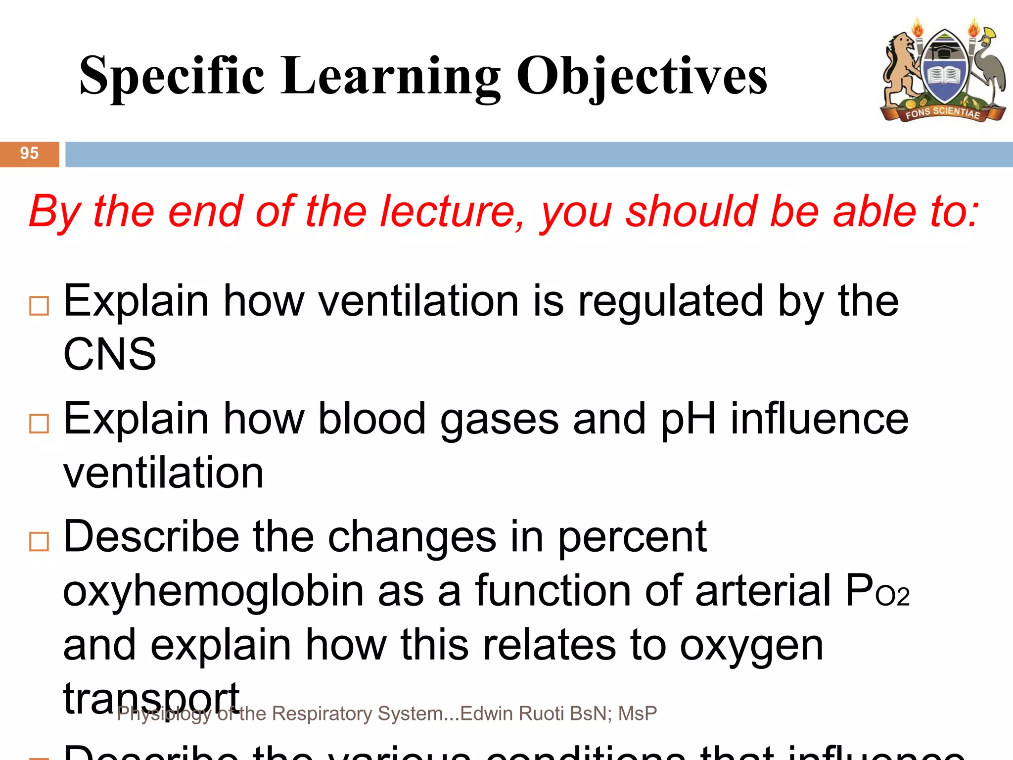 Specific Learning Objectives
95
By the end of the lecture, you should be able to:
 Explain how ventilation is regulated by the
CNS
 Explain how blood gases and pH influence
ventilation
 Describe the changes in percent
oxyhemoglobin as a function of arterial PO2
and explain how this relates to oxygen
transport
Physiology of the Respiratory System...Edwin Ruoti BsN; MsP
 