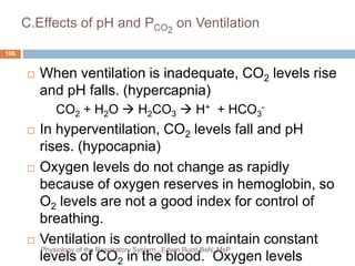 C.Effects of pH and PCO2
on Ventilation
 When ventilation is inadequate, CO2 levels rise
and pH falls. (hypercapnia)
CO2 + H2O  H2CO3  H+ + HCO3
-
 In hyperventilation, CO2 levels fall and pH
rises. (hypocapnia)
 Oxygen levels do not change as rapidly
because of oxygen reserves in hemoglobin, so
O2 levels are not a good index for control of
breathing.
 Ventilation is controlled to maintain constant
levels of CO2 in the blood. Oxygen levels
106
Physiology of the Respiratory System...Edwin Ruoti BsN; MsP
 
