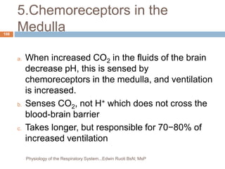5.Chemoreceptors in the
Medulla
a. When increased CO2 in the fluids of the brain
decrease pH, this is sensed by
chemoreceptors in the medulla, and ventilation
is increased.
b. Senses CO2, not H+ which does not cross the
blood-brain barrier
c. Takes longer, but responsible for 70−80% of
increased ventilation
108
Physiology of the Respiratory System...Edwin Ruoti BsN; MsP
 