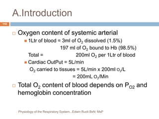 A.Introduction
 Oxygen content of systemic arterial
 1Ltr of blood = 3ml of O2 dissolved (1.5%)
197 ml of O2 bound to Hb (98.5%)
Total = 200ml O2 per 1Ltr of blood
 Cardiac OutPut = 5L/min
O2 carried to tissues = 5L/min x 200ml O2/L
= 200mL O2/Min
 Total O2 content of blood depends on PO2 and
hemoglobin concentration
118
Physiology of the Respiratory System...Edwin Ruoti BsN; MsP
 