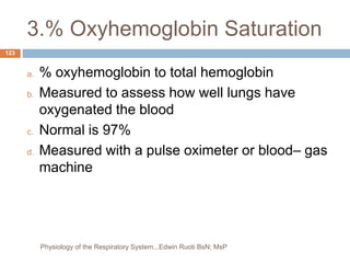 3.% Oxyhemoglobin Saturation
a. % oxyhemoglobin to total hemoglobin
b. Measured to assess how well lungs have
oxygenated the blood
c. Normal is 97%
d. Measured with a pulse oximeter or blood– gas
machine
123
Physiology of the Respiratory System...Edwin Ruoti BsN; MsP
 