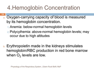 4.Hemoglobin Concentration
a. Oxygen-carrying capacity of blood is measured
by its hemoglobin concentration.
1) Anemia: below-normal hemoglobin levels
2) Polycythemia: above-normal hemoglobin levels; may
occur due to high altitudes
b. Erythropoietin made in the kidneys stimulates
hemoglobin/RBC production in red bone marrow
when O2 levels are low.
124
Physiology of the Respiratory System...Edwin Ruoti BsN; MsP
 