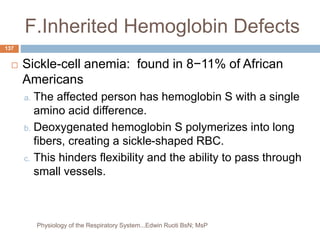 F.Inherited Hemoglobin Defects
 Sickle-cell anemia: found in 8−11% of African
Americans
a. The affected person has hemoglobin S with a single
amino acid difference.
b. Deoxygenated hemoglobin S polymerizes into long
fibers, creating a sickle-shaped RBC.
c. This hinders flexibility and the ability to pass through
small vessels.
137
Physiology of the Respiratory System...Edwin Ruoti BsN; MsP
 