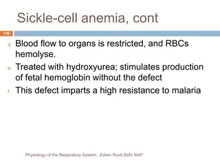 Sickle-cell anemia, cont
d. Blood flow to organs is restricted, and RBCs
hemolyse.
e. Treated with hydroxyurea; stimulates production
of fetal hemoglobin without the defect
f. This defect imparts a high resistance to malaria
138
Physiology of the Respiratory System...Edwin Ruoti BsN; MsP
 