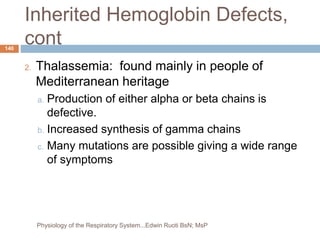 Inherited Hemoglobin Defects,
cont
2. Thalassemia: found mainly in people of
Mediterranean heritage
a. Production of either alpha or beta chains is
defective.
b. Increased synthesis of gamma chains
c. Many mutations are possible giving a wide range
of symptoms
140
Physiology of the Respiratory System...Edwin Ruoti BsN; MsP
 